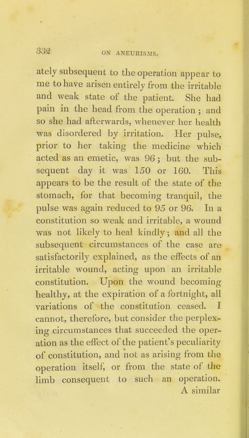 ately subsequent to the operation appear to me to have arisen entkely from the writable and weak state of the patient. She had pain in the head from the operation ; and so she had afterwards, whenever her health was disordered by irritation. Her pulse, prior to her taking the medicine which acted as an emetic, was 96; but the sub- sequent day it was 150 or 160. This appears to be the result of the state of the stomach, for that becoming tranquil, the pulse was again reduced to 95 or 96. In a constitution so weak and irritable, a wound was not likely to heal kindly; and all the subsequent circumstances of the case are satisfactorily explained, as the effects of an irritable wound, acting upon an irritable constitution. Upon the wound becoming healthy, at the expiration of a fortnight, all variations of the constitution ceased. I cannot, therefore, but consider the perplex- ing circumstances that succeeded the oper- ation as the effect of the patient's peculiarity of constitution, and not as arising from the operation itself, or from the state of the limb consequent to such an operation. A similar