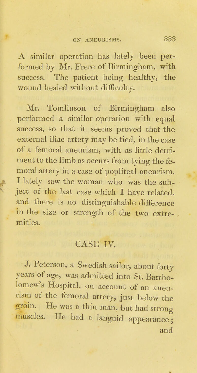 A similar operation has lately been per- formed by Mr. Frere of Birmingham, with success. The patient being healthy, the wound healed without difficulty. Mr. Tomlinson of Birmingham also performed a similar operation with equal success, so that it seems proved that the external iliac artery may be tied, in the case of a femoral aneurism, with as little detri^ ment to the limb as occurs from tying the fe- moral artery in a case of popliteal aneurism. I lately saw the woman who was the sub- ject of the last case which I have related, and there is no distinguishable difference in the size or strength of the two extre- . mities. CASE IV. J. Peterson, a Swedish sailor, about forty years of age, was admitted into St. Bartho- lomew's Hospital, on account of an aneu- rism of the femoral artery, just below the groin. He was a thin man, but had strong muscles. He had a languid appearance; and