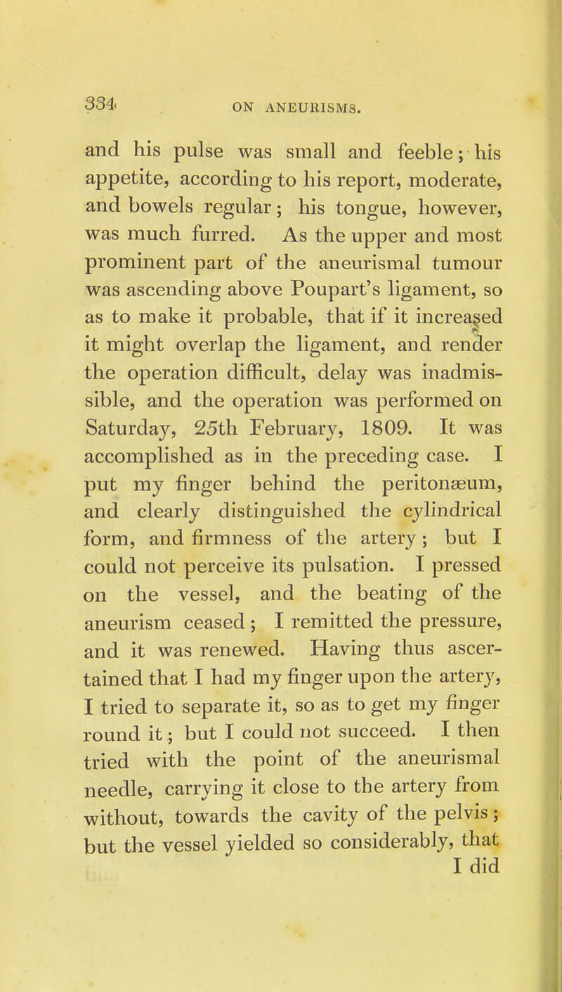 and his pulse was small and feeble; his appetite, according to his report, moderate, and bowels regular; his tongue, however, was much furred. As the upper and most prominent part of the aneurismal tumour was ascending above Poupart's ligament, so as to make it probable, that if it increased it might overlap the ligament, and render the operation difficult, delay was inadmis- sible, and the operation was performed on Saturday, 25th February, 1809. It was accomplished as in the preceding case. I put my finger behind the peritonaeum, and clearly distinguished the cjdindrical form, and firmness of the artery; but I could not perceive its pulsation. I pressed on the vessel, and the beating of the aneurism ceased ; I remitted the pressure, and it was renewed. Having thus ascer- tained that I had my finger upon the artery, I tried to separate it, so as to get my finger round it j but I could not succeed. I then tried with the point of the aneurismal needle, carrying it close to the artery from without, towards the cavity of the pelvis; but the vessel yielded so considerably, that I did