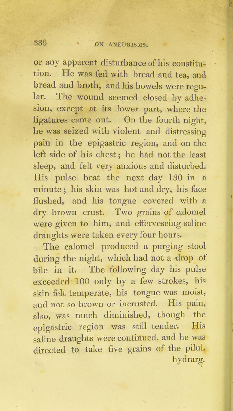 or any apparent disturbance of his constitu- tion. He was fed with bread and tea, and bread and broth, and his bowels were regu- lar. The wound seemed closed by adhe- sion, except at its lower part, where the ligatures came out. On the fourth night, he was seized with violent and distressing pain in the epigastric region, and on the left side of his chest; he had not the least sleep, and felt very anxious and disturbed. His pulse beat the next day 130 in a minute; his skin was hot and dry, his face flushed, and his tongue covered with a dry brown crust. Two grains of calomel were given to him, and effervescing saline draughts were taken every four hours. The calomel produced a purging stool during the night, which had not a drop of bile in it. The following day his pulse exceeded 100 only by a few strokes, his skin felt temperate, his tongue was moist, and not so brown or incrusted. His pain, also, was much diminished, though the epigastric region -w^as still tender. His saline draughts were continued, and he was directed to take five grains of the pilul. hydrarg.