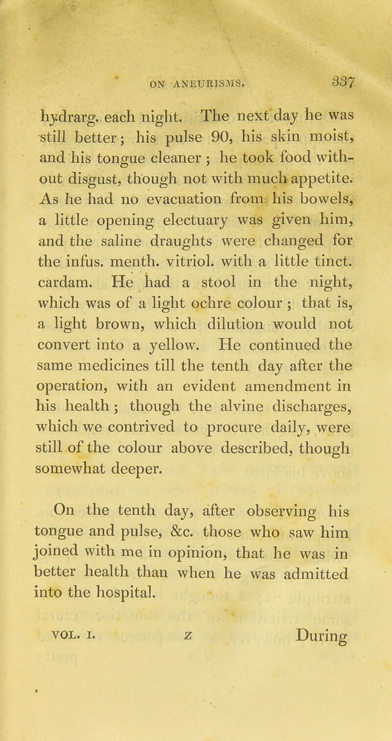 hjidrarg. each niglit. The next day he was still better; his pulse 90, his skin moist, and his tongue cleaner ; he took food with- out disgust, though not with much appetite. As he had no evacuation from, his bowels, a little opening electuary was given him, and the saline draughts were changed for the infus. menth. vitriol, with a little tinct. cardam. He had a stool in the night, which was of a light ochre colour ; that is, a light brown, which dilution would not convert into a yellow. He continued the same medicines till the tenth day after the operation, with an evident amendment in his health; though the alvine discharges, which we contrived to procure daily, were still of the colour above described, though somewhat deeper. On the tenth day, after observing his tongue and pulse, &c. those who saw him joined with me in opinion, that he was in better health than when he was admitted into the hospital. VOL. I. z During