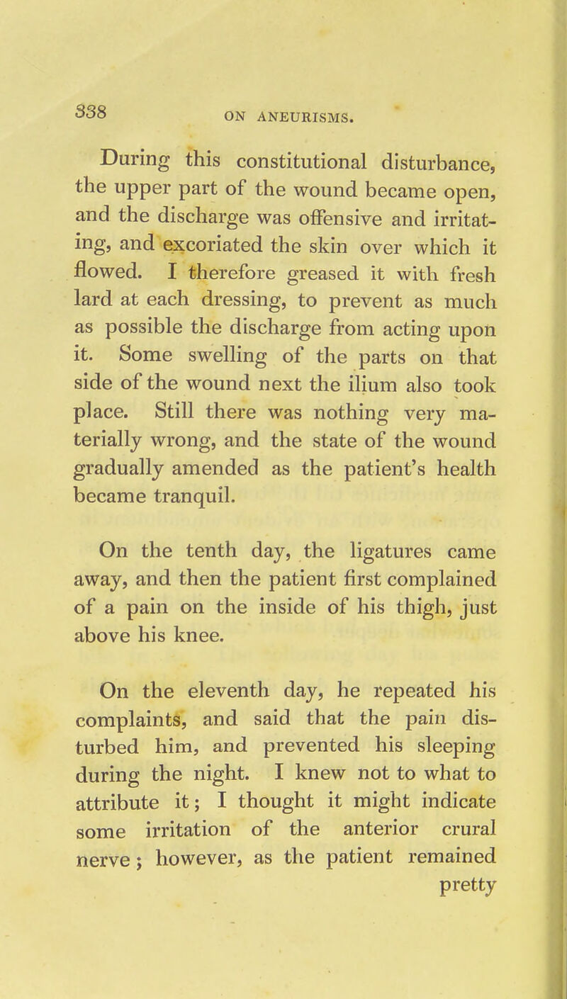 During this constitutional disturbance, the upper part of the wound became open, and the discharge was offensive and irritat- ing, and excoriated the skin over which it flowed. I therefore greased it with fresh lard at each dressing, to prevent as much as possible the discharge from acting upon it. Some swelling of the parts on that side of the wound next the ilium also took place. Still there was nothing very ma- terially wrong, and the state of the wound gradually amended as the patient's health became tranquil. On the tenth day, the ligatures came away, and then the patient first complained of a pain on the inside of his thigh, just above his knee. On the eleventh day, he repeated his complaints, and said that the pain dis- turbed him, and prevented his sleeping during the night. I knew not to what to attribute it; I thought it might indicate some irritation of the anterior crural nerve; however, as the patient remained pretty