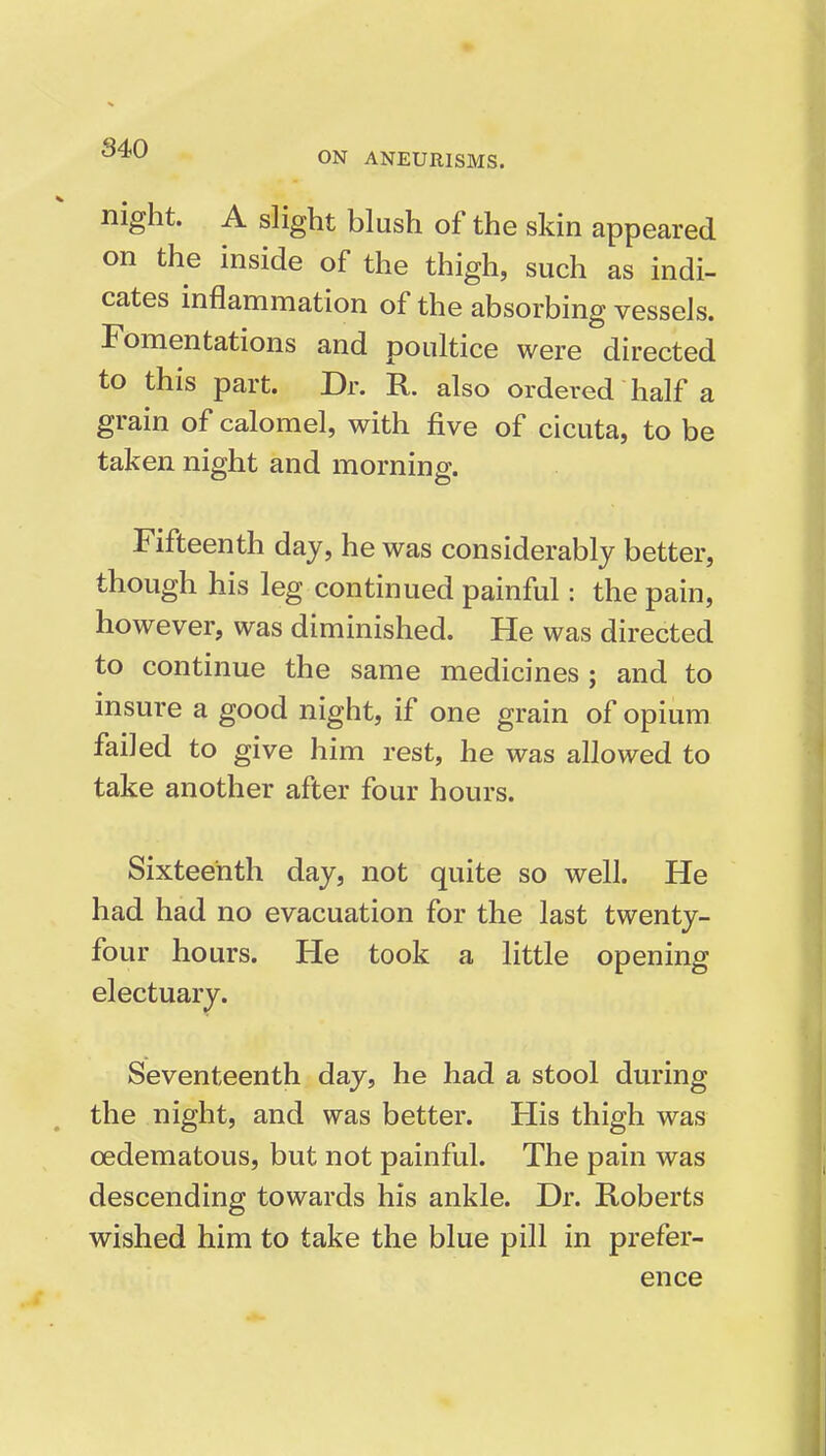 ON ANEURISMS. night. A slight blush of the skin appeared on the inside of the thigh, such as indi- cates inflammation of the absorbing vessels. Fomentations and poultice were directed to this part. Dr. R. also ordered half a grain of calomel, with five of cicuta, to be taken night and morning. Fifteenth day, he was considerably better, though his leg continued painful: the pain, however, was diminished. He was directed to continue the same medicines ; and to insure a good night, if one grain of opium failed to give him rest, he was allowed to take another after four hours. Sixteenth day, not quite so well. He had had no evacuation for the last twenty- four hours. He took a little opening electuary. Seventeenth day, he had a stool during the night, and was better. His thigh was oedematous, but not painful. The pain was descending towards his ankle. Dr. Roberts wished him to take the blue pill in prefer- ence