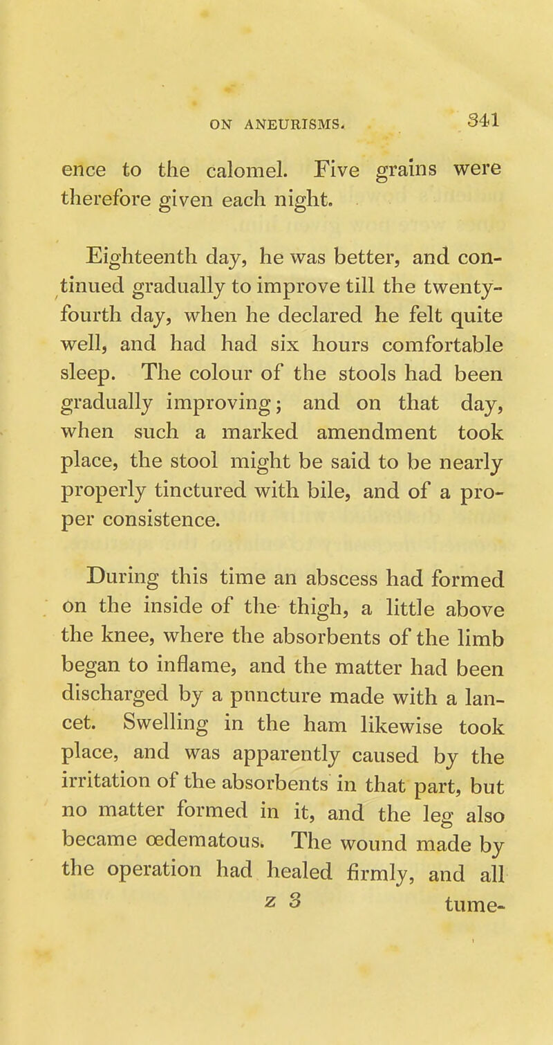 ence to the calomel. Five grains were therefore given each night. Eighteenth day, he was better, and con- tinued gradually to improve till the twenty- fourth day, when he declared he felt quite well, and had had six hours comfortable sleep. The colour of the stools had been gradually improving; and on that day, when such a marked amendment took place, the stool might be said to be nearly properly tinctured with bile, and of a pro- per consistence. During this time an abscess had formed on the inside of the thigh, a little above the knee, where the absorbents of the limb began to inflame, and the matter had been discharged by a puncture made with a lan- cet. Swelling in the ham likewise took place, and was apparently caused by the irritation of the absorbents in that part, but no matter formed in it, and the leg also became oedematous. The wound made by the operation had healed firmly, and all z 3 tume-