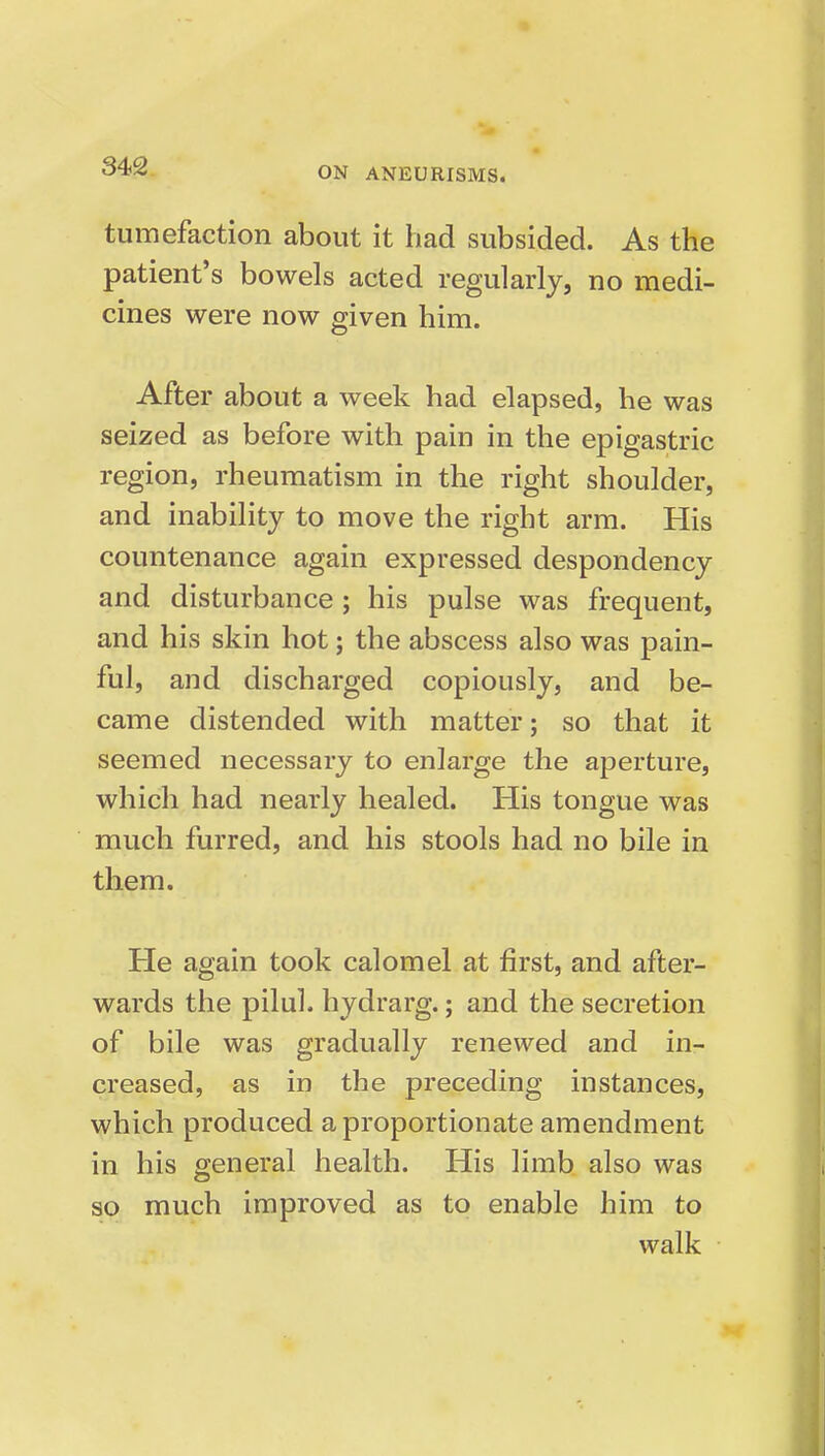 tumefaction about it had subsided. As the patient's bowels acted regularly, no medi- cines were now given him. After about a week had elapsed, he was seized as before with pain in the epigastric region, rheumatism in the right shoulder, and inability to move the right arm. His countenance again expressed despondency and disturbance; his pulse was frequent, and his skin hot; the abscess also was pain- ful, and discharged copiously, and be- came distended with matter; so that it seemed necessary to enlarge the aperture, which had nearly healed. His tongue was much furred, and his stools had no bile in them. He again took calomel at first, and after- wards the pilul. hydrarg.; and the secretion of bile was gradually renewed and in- creased, as in the preceding instances, which produced a proportionate amendment in his general health. His limb also was so much improved as to enable him to walk