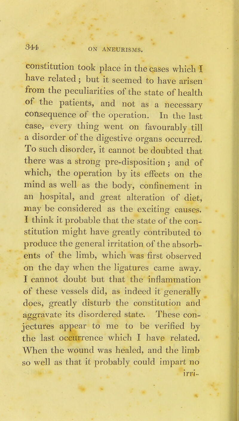 constitution took place in the cases which I have related; but it seemed to have arisen from the peculiarities of the state of health of the patients, and not as a necessary consequence of the operation. In the last case, every thing went on favourably till a disorder of the digestive organs occurred. To such disorder, it cannot be doubted that there was a strong pre-disposition; and of which, the operation by its effects on the mind as well as the body, confinement in an hospital, and great alteration of diet, may be considered as the exciting causes. I think it probable that the state of the con- stitution might have greatly contributed to produce the general irritation of the absorb- ents of the limb, which was first observed on the day when the ligatures came away. I cannot doubt but that the inflammation of these vessels did, as indeed it generally does, greatly disturb the constitution and aggravate its disordered state. These con- jectures appear to me to be verified by the last occurrence which I have related. When the wound was healed, and the limb so well as that it probably could impart no irri-