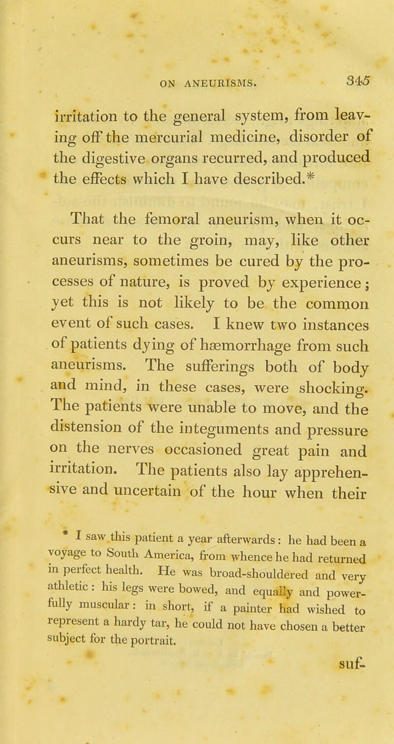 irritation to the general system, from leav- ing off the mercurial medicine, disorder of the digestive organs recm'red, and produced the effects which I have described.* That the femoral aneurism, when it oc- curs near to the groin, may, like other aneurisms, sometimes be cured by the pro- cesses of nature, is proved by experience; yet this is not likely to be the common event of such cases. I knew two instances of patients dying of haemorrhage from such aneurisms. The sufferings both of body and mind, in these cases, were shocking. The patients were unable to move, and the distension of the integuments and pressure on the nerves occasioned great pain and irritation. The patients also lay apprehen- sive and micertain of the hour when their * I saw this patient a year afterwards: he had been a voyage to South America, from whence he had returned in perfect health. He was broad-shouldered and very athletic: his legs were bowed, and equaUy and power- fully muscular: in short, if a painter had wished to represent a hardy tar, he could not have chosen a better subject for the portrait. SUf-