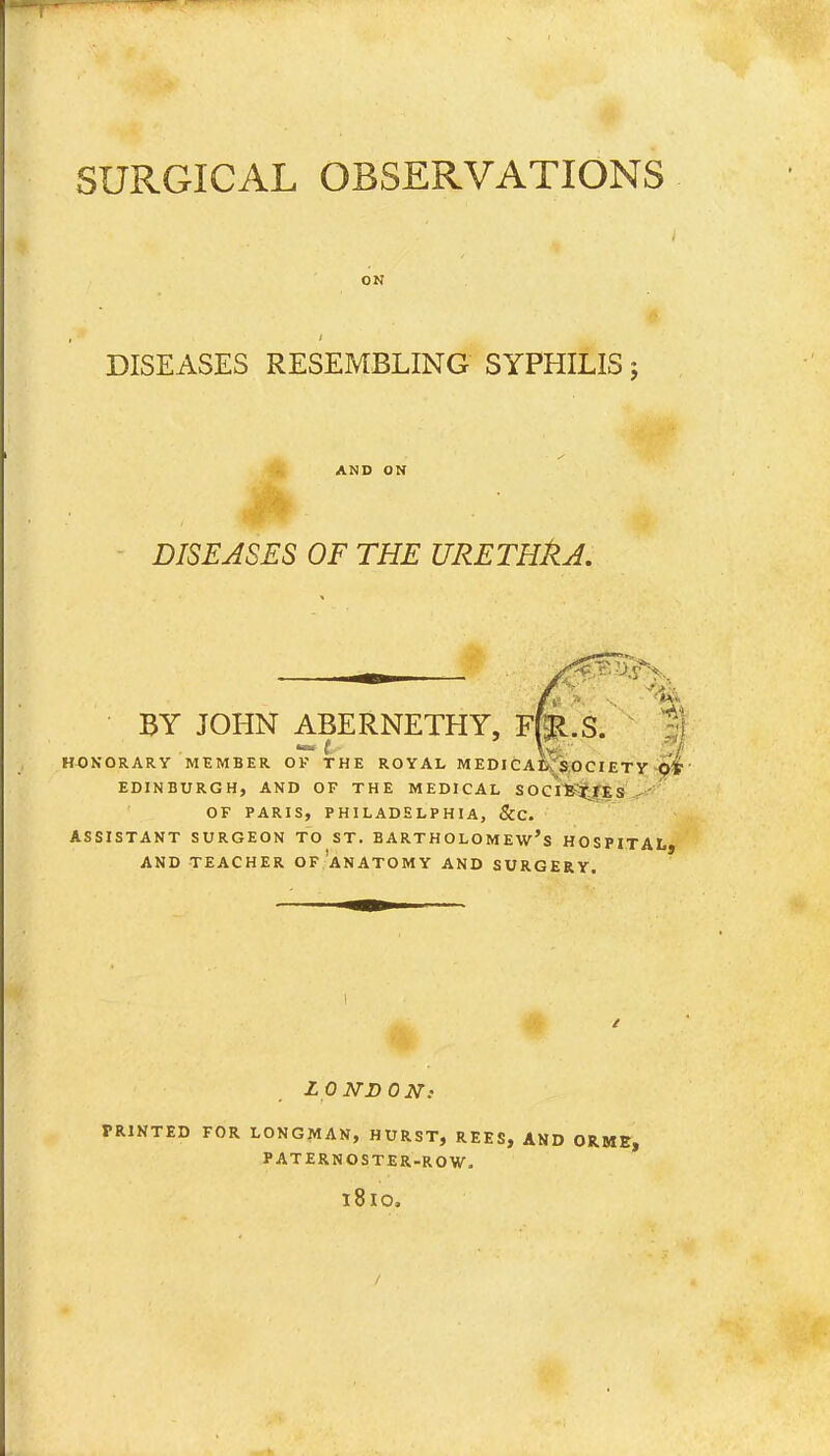 ON DISEASES RESEMBLING SYPHILIS j AND ON DISEASES OF THE URETHkA. BY JOHN ABERNETHY, Ffe.S. HONORARY MEMBER OK THE ROYAL MEDICAL SOCI£TY Ot EDINBURGH, AND OF THE MEDICAL SOCIETIES OF PARIS, PHILADELPHIA, &C. ASSISTANT SURGEON TO ST. BARTHOLOMEW'S HOSPITAL AND TEACHER OF ANATOMY AND SURGERY. LONDON: PRINTED FOR LONGMAN, HURST, REES, AND ORME, PATERNOSTER-ROW. l8lO, /