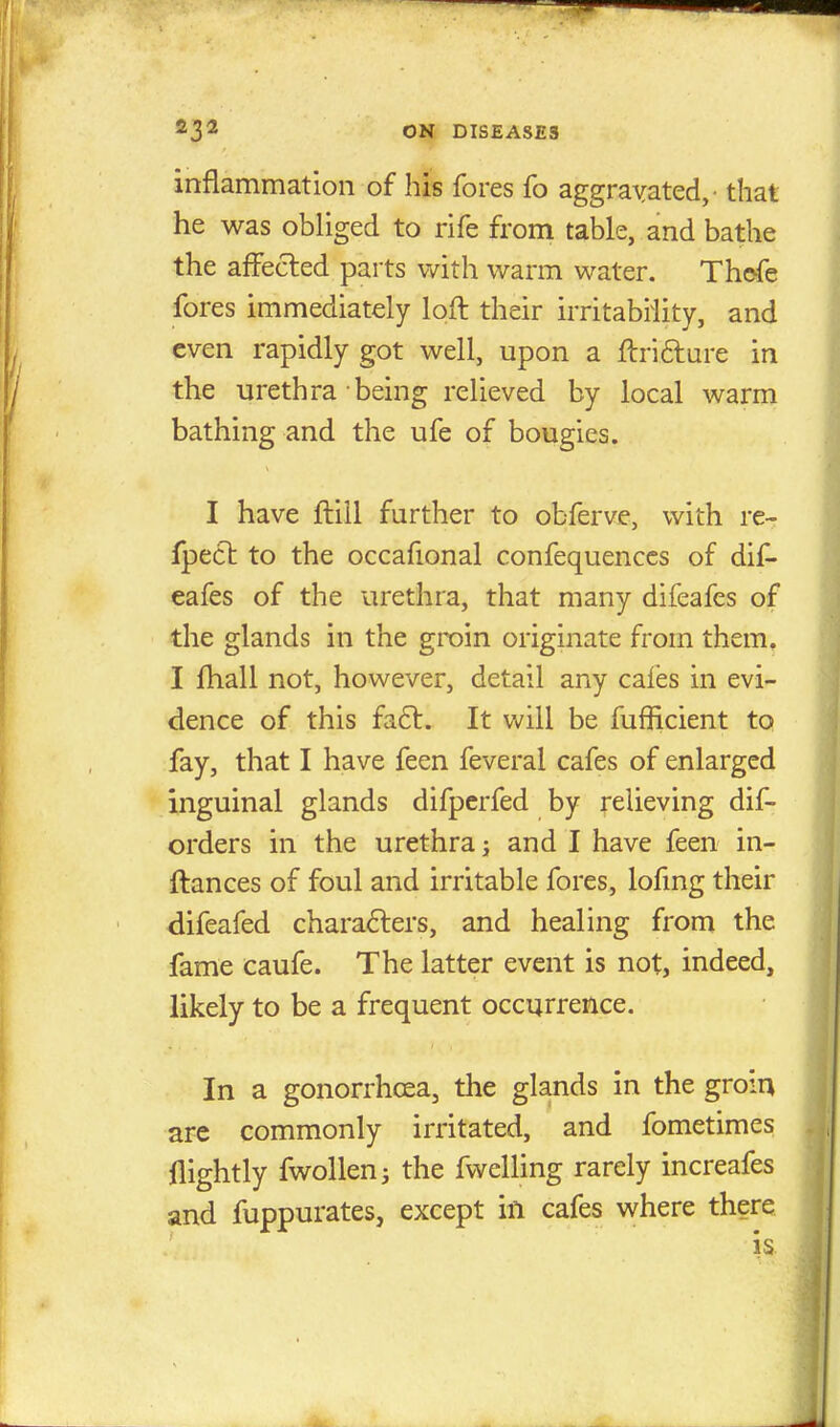 inflammation of his fores fo aggravated,- that he was obliged to rife from table, and bathe the affected parts with warm water. Thefe fores immediately loft their irritability, and even rapidly got well, upon a ftri&ure in the urethra being relieved by local warm bathing and the ufe of bougies. I have ftill further to obferve, with re- fpect to the occafional confequences of dif- eafes of the urethra, that many difeafes of the glands in the groin originate from them. I fhall not, however, detail any cafes in evi- dence of this fa£t. It will be fufficient to fay, that I have feen feveral cafes of enlarged inguinal glands difperfed by relieving dif- orders in the urethra j and I have feen in- ftances of foul and irritable fores, lofing their difeafed characters, and healing from the fame caufe. The latter event is not, indeed, likely to be a frequent occurrence. In a gonorrhoea, the glands in the groin are commonly irritated, and fometimes nightly fwollen; the fwelling rarely increafes and fuppurates, except in cafes where there