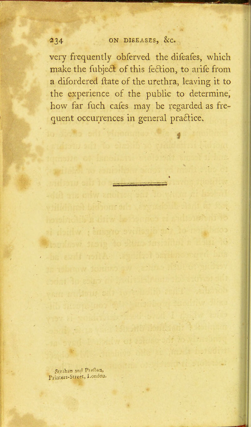 very frequently obferved the difeafes, which make the fubjeft of this fection, to arife from a difordered ftate of the ufethra, leaving it to the experience of the public to determine, how far fuch cafes may be regarded as fre- quent occurrences in general practice. I Str-ihan nml Pi<>(U>3, IYiutew-Street, Loiidou.