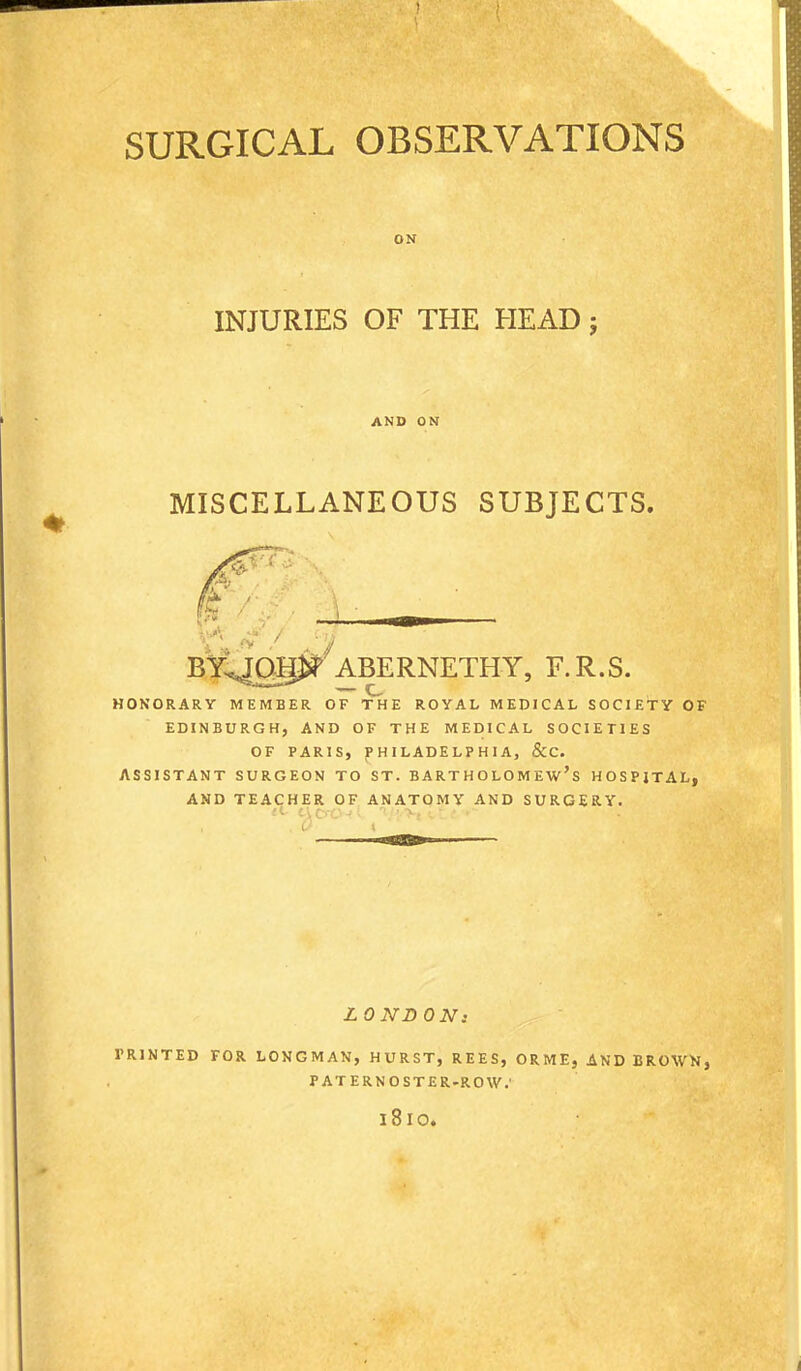 ON INJURIES OF THE HEAD; AND ON MISCELLANEOUS SUBJECTS. ABERNETHY, F.R.S. — e HOKORARY MEMBER OF THE ROYAL MEDICAL SOCIETY OF EDINBURGH, AND OF THE MEDICAL SOCIETIES OF PARIS, PHILADELPHIA, &C. ASSISTANT SURGEON TO ST. BARTHOLOMEW'S HOSPITAL, AND TEACHER OF ANATQMY AND SURGERY. 0 I LONDON: PRINTED FOR LONGMAN, HURST, REES, ORME, AND BROWN, PATERNOSTER-ROW.' 1810.