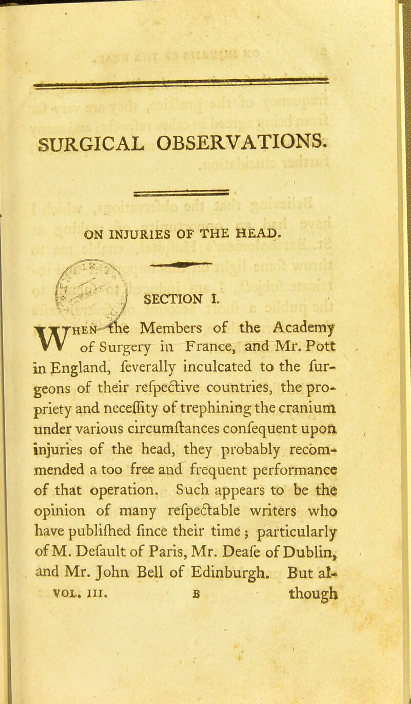 ON INJURIES OF THE HEAD. SECTION L WHEN-^e Members of the Academy of Surgery in France, and Mr. Pott in England, feverally inculcated to the fur- geons of their refpe6live countries, the pro- priety and neceflity of trephining the cranium under various circumftances confequent upon injuries of the head, they probably recom- mended a too free and frequent performance of that operation. Such appears to be the opinion of many refpe6lable writers who have publiftied fmce their time j particularly of M. Default of Paris, Mr. Deafe of Dublin, and Mr. John Bell of Edinburgh. But al- voL. Ill, s though