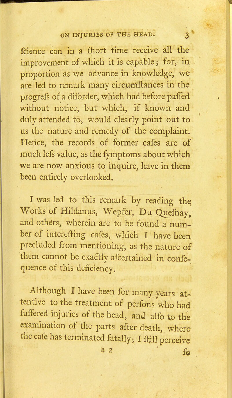 fdence can in a fhort time receive all the improvement of which it is capable i for, in proportion as we advance in knowledge, we are led to remark many circumftances in the progrefs of a diforder, which had before pafled without notice, but which, if known and duly attended to, would clearly point out to us the nature and remedy of the complaint. Hence, the records of former cafes are of much lefs value, as the fymptoms about which we are now anxious to inquire, have in them been entirely overlooked. I was led to this remark by reading th^ Works of Hildanus, Wepfer, Du Quefnay, and others, wherein are to be found a num- ber of interefting cafes, which I have been precluded from mentioning, as the nature of them cannot be exa6lly afcertained in confe- quence of this deficiency. Although I have been for many years at- tentive to the treatment of perfons who had fufFered injuries of the head, and alfo to the examination of the parts after death, where the cafe has terminated fatally; I {^jiW perceive B 2 lb