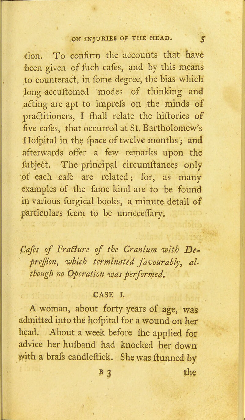 don. To confirm the accounts that have :~been given of fuch cafes, and by this means to counteraft, in fome degree, the bias v^hich long-accuftomed modes of thinking and ,a6ting are apt to imprefs on the minds of pra6titioners, I fhall relate the hiftories of five cafes, that occurred at St. Bartholomew's Hofpital in the fpace of twelve months 5 and afterwards offer a few remarks upon the fubjecl. The principal circumftances only of each cafe are related; for, as many examples of the fame kind are to be found in various furgical books, a minute detail of particulars feem to be unnecefTary, pafes of FraBure of the Cranium with De^ frejjiorij which terminated favourably^ air though no Operation was performe4, CASE I. A woman, about forty years of age, was adrnitted into the hofpital for a wound on her head. About a week before fhe applied for advice her hufband had knocked her down ly'ith a brafs candleftick. She was ftunned by B 3 th^