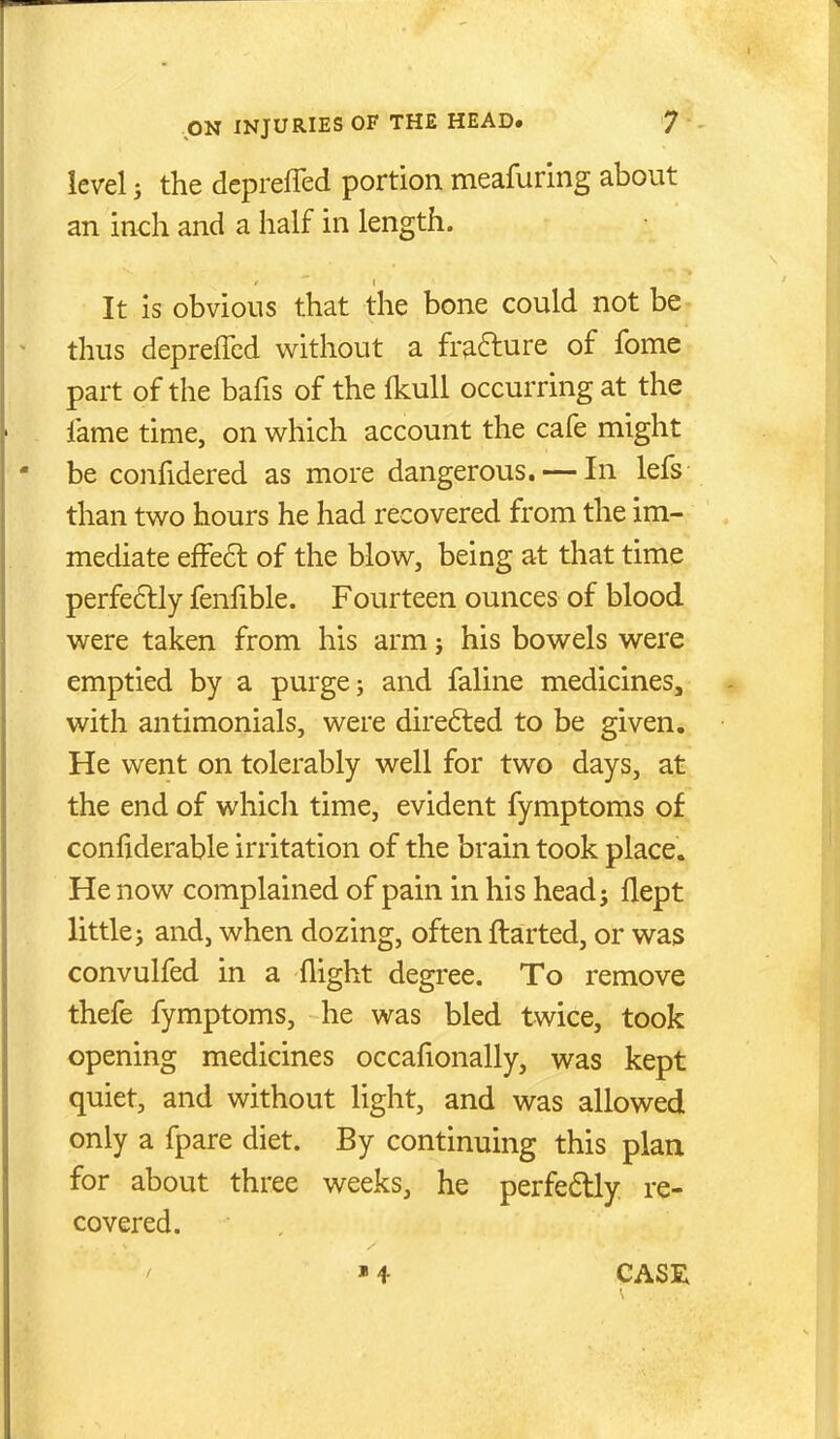 level J the deprefled portion meafuring about an inch and a half in length. It is obvious that the bone could not be thus depreffcd without a fr^fture of fome part of the bafis of the Ikull occurring at the fame time, on which account the cafe might be confidered as more dangerous. — In lefs than two hours he had recovered from the im- mediate effe6l of the blow, being at that time perfe6lly fenfible. Fourteen ounces of blood were taken from his arm j his bowels were emptied by a purge j and faline medicines, with antimonials, were directed to be given. He went on tolerably well for two days, at the end of which time, evident fymptoms of confiderable irritation of the brain took place. He now complained of pain in his head; flept little; and, when dozing, often ftarted, or was convulfed in a flight degree. To remove thefe fymptoms, he was bled twice, took opening medicines occalionally, was kept quiet, and without light, and was allowed only a fpare diet. By continuing this plan for about three weeks, he perfe6tly re- covered. »4 CASE