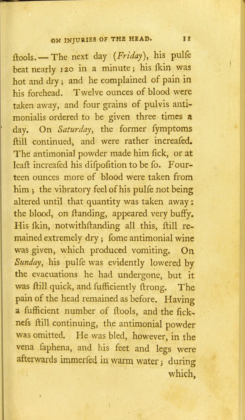 ftools. — The next day {Friday), his pulfe beat nearly 120 in a minute; his fkin was hot and dry; and he complained of pain in his forehead. Twelve ounces of blood were taken away, and four grains of pulvis anti- monialis ordered to be given three times a day. On Saturday, the former fymptoms ftiil continued, and were rather increafed. The antimonial powder made him fick, or at leaft increafed his difpofition to be fo. Four- teen ounces more of blood were taken from him 5 the vibratory feel of his pulfe not being altered until that quantity was taken away: the blood, on ftanding, appeared very bufFy. His (kin, notwithftanding all this, flill re- mained extremely dry; fome antimonial wine was given, which produced vomiting. On Sunday, his pulfe was evidently lowered by the evacuations he had undergone, but it was flill quick, and fufficiently ftrong. The pain of the head remained as before. Having a fufficient number of ftools, and the fick- nefs ftill continuing, the antimonial powder was omitted. He was bled, however, in the vena faphena, and his feet and legs were afterwards immerfed in warm water 5 during which,