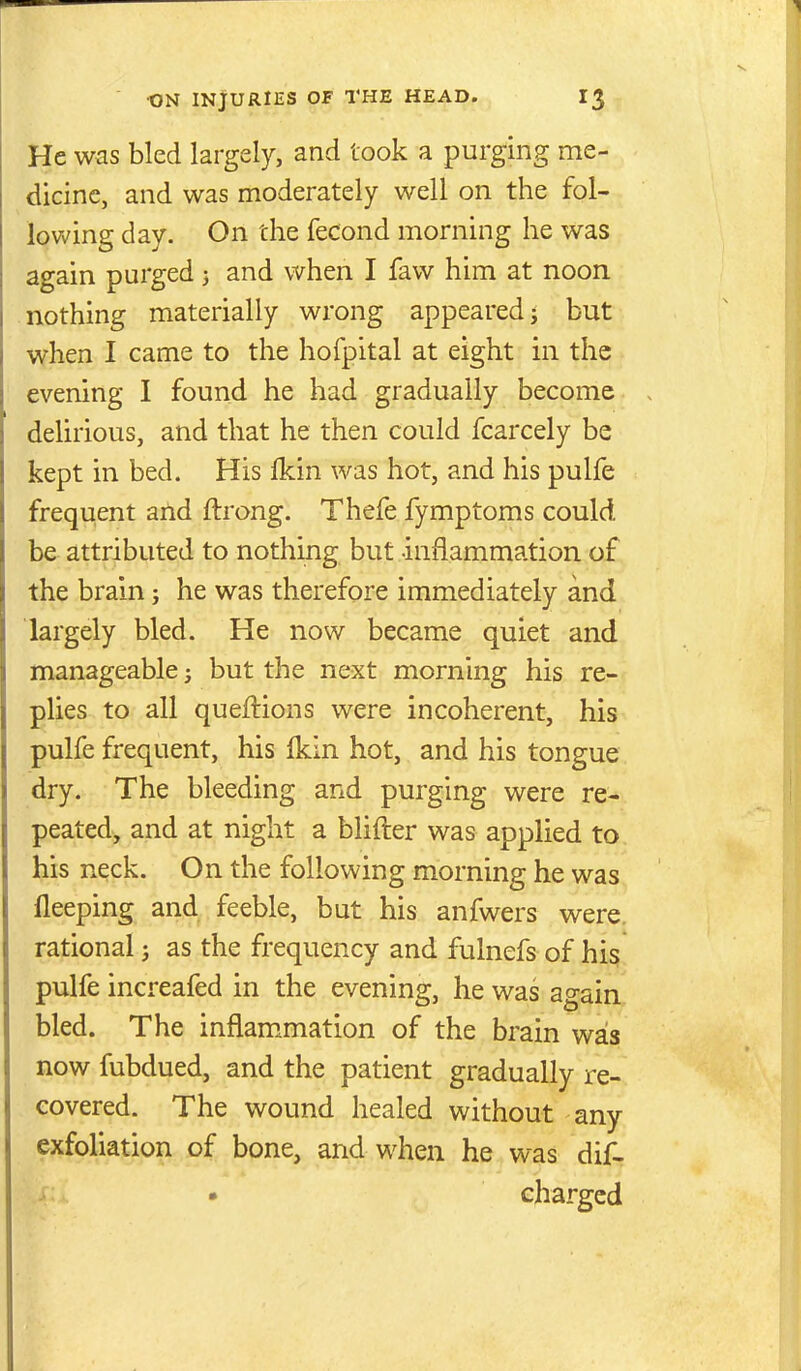 He was bled largely, and took a purging me- dicine, and was moderately well on the fol- lovv'ing day. On the fecond morning he was again purged 3 and when I faw him at noon nothing materially wrong appeared j but when I came to the hofpital at eight in the evening I found he had gradually become delirious, and that he then could fcarcely be kept in bed. His fkin was hot, and his pulfe frequent and ftrong. Thefe fymptoms could be attributed to nothing but -inflammation of the brain; he was therefore immediately and largely bled. He now became quiet and manageable 5 but the next morning his re- plies to all queftions were incoherent, his pulfe frequent, his fkin hot, and his tongue dry. The bleeding and purging were re- peated, and at night a blifter was applied to his neck. On the following morning he was fleeping and feeble, but his anfwers were, rational j as the frequency and fulnefs of his pulfe increafed in the evening, he was again bled. The inflam.mation of the brain was now fubdued, and the patient gradually re- covered. The wound healed without any exfoliation of bone, and when he was dif- > • charged
