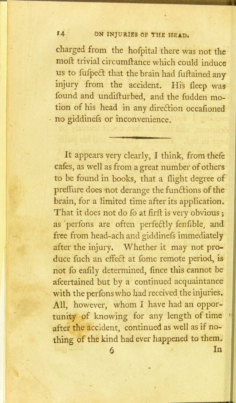 charged from the hofpital there was not the moft trivial circumflance which could induce us to fufped that the brain had fuftained any injury from the accident. His fleep was found and undifturbed, and the fudden mo- tion of his head in any direftion occafioned no giddinefs or inconvenience. It appears very clearly, I think, from thefe cafes, as well as from a great number of others to be found in books, that a flight degree of prefTure does not derange the funftions of the brain, for a limited time after its application. That it does not do fo at firfl is very obvious; as 'perfons are often perfeftly fenfible^ and free from head-ach and giddinefs immediately after the injury. Whether it may not pro- duce fuch an efFe6l at fome remote period, is not fo eafily determined, fince this cannot be afcertained but by a continued acquaintance with the perfons who had received the injuries. All, however, whom I have had an oppor- tunity of knowing for any length of time after the accident, continued as well as if no- thing of the kind had ever happened to them. 6 Itt