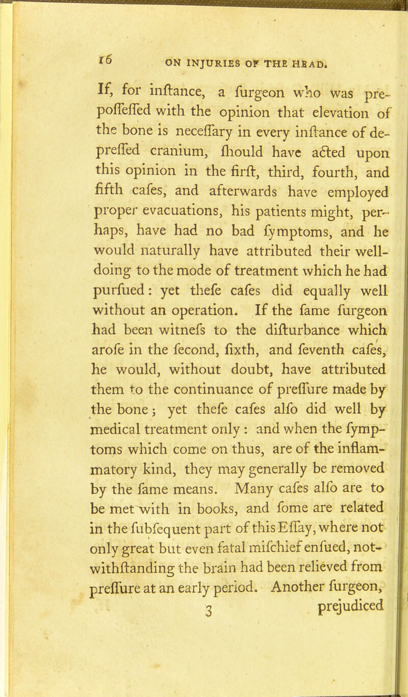 If, for inftance, a furgeon who was pre- pofTeffed with the opinion that elevation of the bone is neceffary in every inflance of de- prefTed cranium, fliould have afted upon this opinion in the firft, third, fourth, and fifth cafes, and afterwards have employed proper evacuations, his patients might, per- haps, have had no bad fymptoms, and he would naturally have attributed their well- doing to the mode of treatment which he had purfued: yet thefe cafes did equally well without an operation. If the fame furgeon had been witnefs to the difturbance which arofe in the fecond, fixth, and feventh cafes, he would, without doubt, have attributed them to the continuance of prelTure made by the bone; yet thefe cafes alfo did well by medical treatment only: and when the fymp- toms which come on thus, are of the inflam- matory kind, they may generally be removed by the fame means. Many cafes alfo are to be met with in books, and fome are related in the fubfequent part of this Effay, where not only great but even fatal mifchief enfiied, not- withflanding the brain had been relieved from prefTure at an early period. Another furgeon, 3 prejudiced