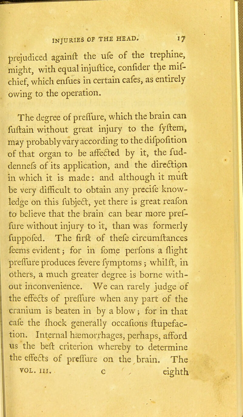 prejudiced againft the ufe of the trephine, might, with equal injuftice, confider the mif- chief, which enfues in certain cafes, as entirely owing to the operation. The degree of prelTure, which the brain can fuftain without great injury to the fyftem, may probably vary according to the difpofition of that organ to be alfe6led by it, the fud- dennefs of its application, and the dire6lipn in which it is made: and although it muft be very difficult to obtain any precife know- ledge on this fubjeft, yet there is great reafon to believe that the brain can bear more pref- fure without injury to it, than was formerly fuppofed. The firft of thefe circumftances feems evident; for in fome perfons a flight prelfure produces fevere fymptoms; whilft, in bthers, a much greater degree is borne with- out inconvenience. We can rarely judge of the effefts of preffure when any part of the cranium is beaten in by a blow; for in that cafe the fhock generally occafions ftupefac- tion. Internal haemorrhages, perhaps, afford us the beft criterion whereby to determine the efFefts of prcflure on the brain. The VOL. in. c , eighth
