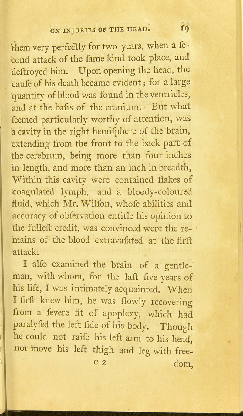 tiiem very perfeftly for two years, when a fe- cond attack of the fame kind took place, and deftroyed him. Upon opening the head, the caufe of his death became evident; for a large quantity of blood was found in the ventricles, and at the bafis of the cranium. But what feemed particularly worthy of attention, was a cavity in the right hemifphere of the brain, extending from the front to the back part of the cerebrum, being more than four inches in length, and more than an inch in breadth. Within this cavity were contained flakes of coagulated lymph, and a bloody-coloured fluid, which Mr. Wilfon, whofe abilities and accuracy of obfervation entitle his opinion to the fulleft credit, was convinced were the re- mains of the blood extravafated at the firfl: attack. I alfo examined the brain of a gentle- man, with whom, for the lafl: five years of his life, I was intimately acquainted. When I firfl: knew him, he was flowly recovering from a fevere fit of apoplexy, which had paralyfed the left fide of his body. Though he could not raife his left arm to his head, nor move his left thigh and leg with free- c 2 dora.