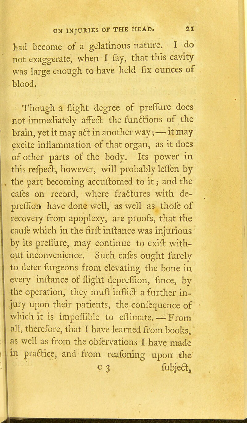 had become of a gelatinous nature. I do not exaggerate, when I fay, that this cavity- was large enough to have held fix ounces of blood. Though a flight degree of prefTure does not immediately affeft the fun<^ions of the brain, yet it may ad in another way; — it may excite inflammation of that organ, as it does of other parts of the body. Its power in this refpe£t, however, will probably lelTen by the part becoming accuftomed to it; and the cafes on record, where fra6tures with de- preffion have done well, as well as thofe of recoveiy from apoplexy, are proofs, that the caufe which in the firft inftance was injurious by its preflure, may continue to exift with- out inconvenience. Such cafes ought furely to deter furgeons from elevating the bone in every inftance of flight depreflion, flnce, by the operation, they muft inflict a further in- jury upon their patients, the confequence of which it is impoflible to eftimate. — From all, therefore, that I have learned from books, as well as from the obfervations I have made m praflice, and from reafbning upon the c 3 fubjea.