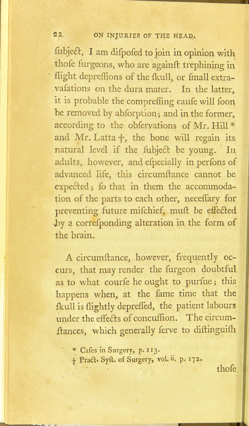 fubje6t, I am difpofed to join in opinion with thofe furgeons, who are againft trephining in ' flight depreffions of the fkull, or fmall extra- vafations on the dura mater. In the latter, it is probable the compreffing caufe will foon, be removed by abforption; and in the former, according to the obfervations of Mr. Hill * and Mr. Latta -f-, the bone will regain its natural level if the fubjeft be young. In adults, however, and efpecially in perfons of advanced life, this circumftance cannot be expe6led; fo that in them the accommoda- tion of the parts to each other, necelTary for preventing future mifchief, muft be effefted a correfponding alteration in the form of the brain. A circumftance, however, frequently oc- curs, that may render the furgeon doubtful as to what courfe he ought to purfue; this happens when, at the fame time that the fkull is flightly depreffed, the patient labours under the effe6ls of concuffion. The circum- ftances, which generally ferve to diftinguifli * Cafes In Surgery, p. 113. f Praft. Syft. of Surgery, vol.. p. 17a. thofe