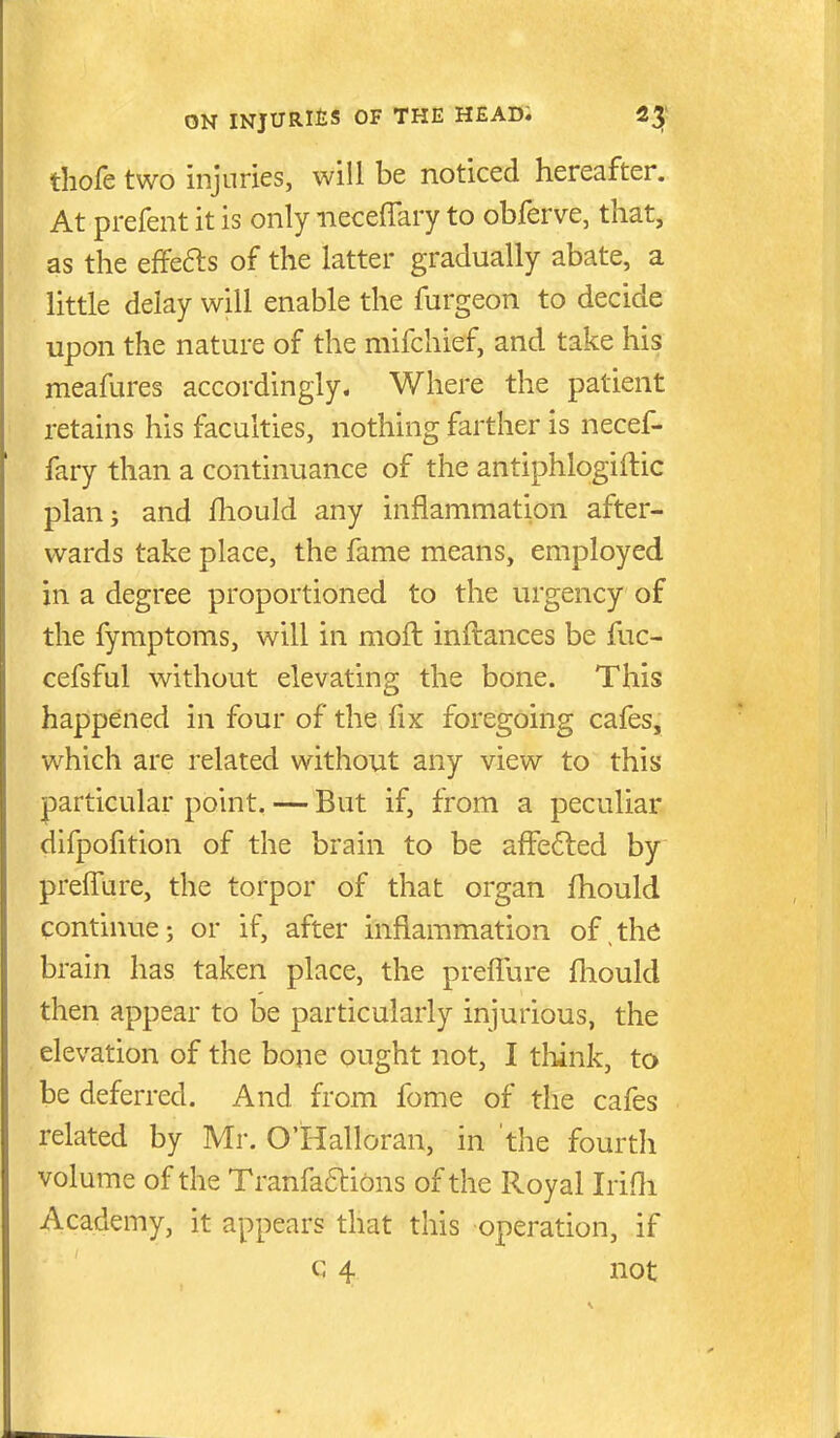 thofe two injuries, will be noticed hereafter. At prefent it is only iieceffary to obferve, that, as the effefts of the latter gradually abate, a little delay will enable the furgeon to decide upon the nature of the mifchief, and take his meafures accordingly. Where the patient retains his faculties, nothing farther is necef- fary than a continuance of the antiphlogiftic plan; and fliould any inflammation after- wards take place, the fame means, employed in a degree proportioned to the urgency of the fymptoms, will in moft inftances be fuc- cefsful without elevating the bone. This happened in four of the fix foregoing cafes, which are related without any view to this particular point. — But if, from a peculiar difpofition of the brain to be afFe6led by preffure, the torpor of that organ fhould continue; or if, after inflammation of^the brain has taken place, the preflTure fliould then appear to be particularly injurious, the elevation of the bone ought not, I tliink, to be deferred. And from fome of the cafes related by Mr. O'Halloran, in the fourtli volume of the Tranfa6i:ibns of the Royal Irifli Academy, it appears that this operation, if c 4 not
