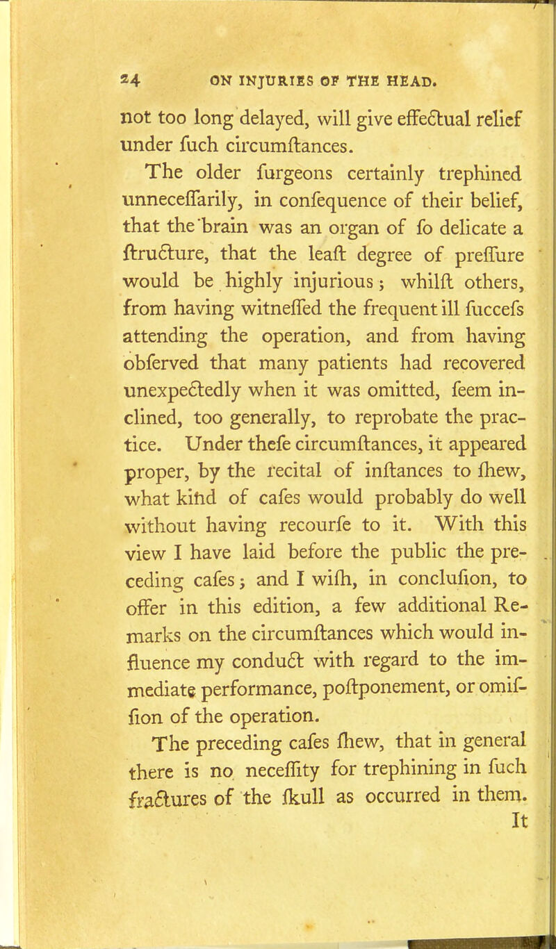 not too long delayed, will give efFedual relief under fuch circumftances. The older furgeons certainly trephined vinneceffarily, in confequence of their belief, that the brain was an organ of fo delicate a ftru6lure, that the leaft degree of preffure would be highly injurious; whilft others, from having witneffed the frequent ill fuccefs attending the operation, and from having obferved that many patients had recovered unexpe6ledly when it was omitted, feem in- clined, too generally, to reprobate the prac- tice. Under thefe circumftances, it appeared proper, by the recital of inftances to Ihew, what kihd of cafes would probably do well without having recourfe to it. With this view I have laid before the public the pre- ceding cafes J and I wifh, in conclufion, to offer in this edition, a few additional Re- marks on the circumftances which would in- fluence my conduft with regard to the im- mediate performance, poftponement, or omif- fion of the operation. The preceding cafes fliew, that in general there is no neceffity for trephining in fuch fr^£lures of the fkuU as occurred in them. It