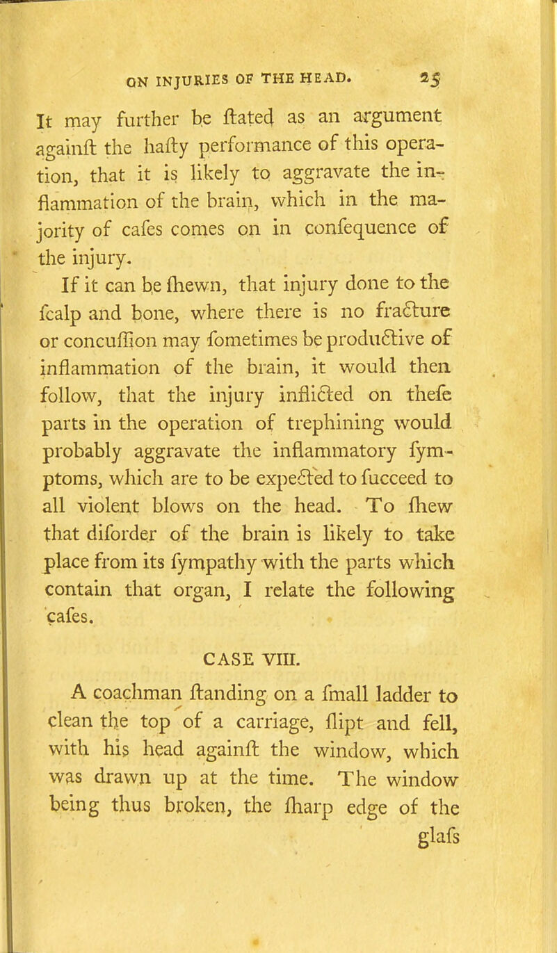 It may further be ftated as an argument againft the hafty performance of this opera- tion, that it is likely to aggravate the in- flammation of the brain, which in the ma- jority of cafes comes on in confequence of the injury. If it can b,e fhewn, that injury done to the fcalp and bone, where there is no fracture or concuffion may fometimes be produ6live of inflammation of the brain, it would then follow, that the injury infli6led on thefe parts in the operation of trephining would probably aggravate the inflammatory fym- ptoms, which are to be expe6led to fucceed to all violent blows on the head. To fliew that diforder of the brain is likely to take place from its fympathy with the parts which contain that organ, I relate the following cafes. CASE vm. A coachman ftanding on a fmall ladder to clean the top of a carriage, flipt and fell, with his head againft the window, which was drawn up at the time. The window being thus broken, the fliarp edge of the glafs