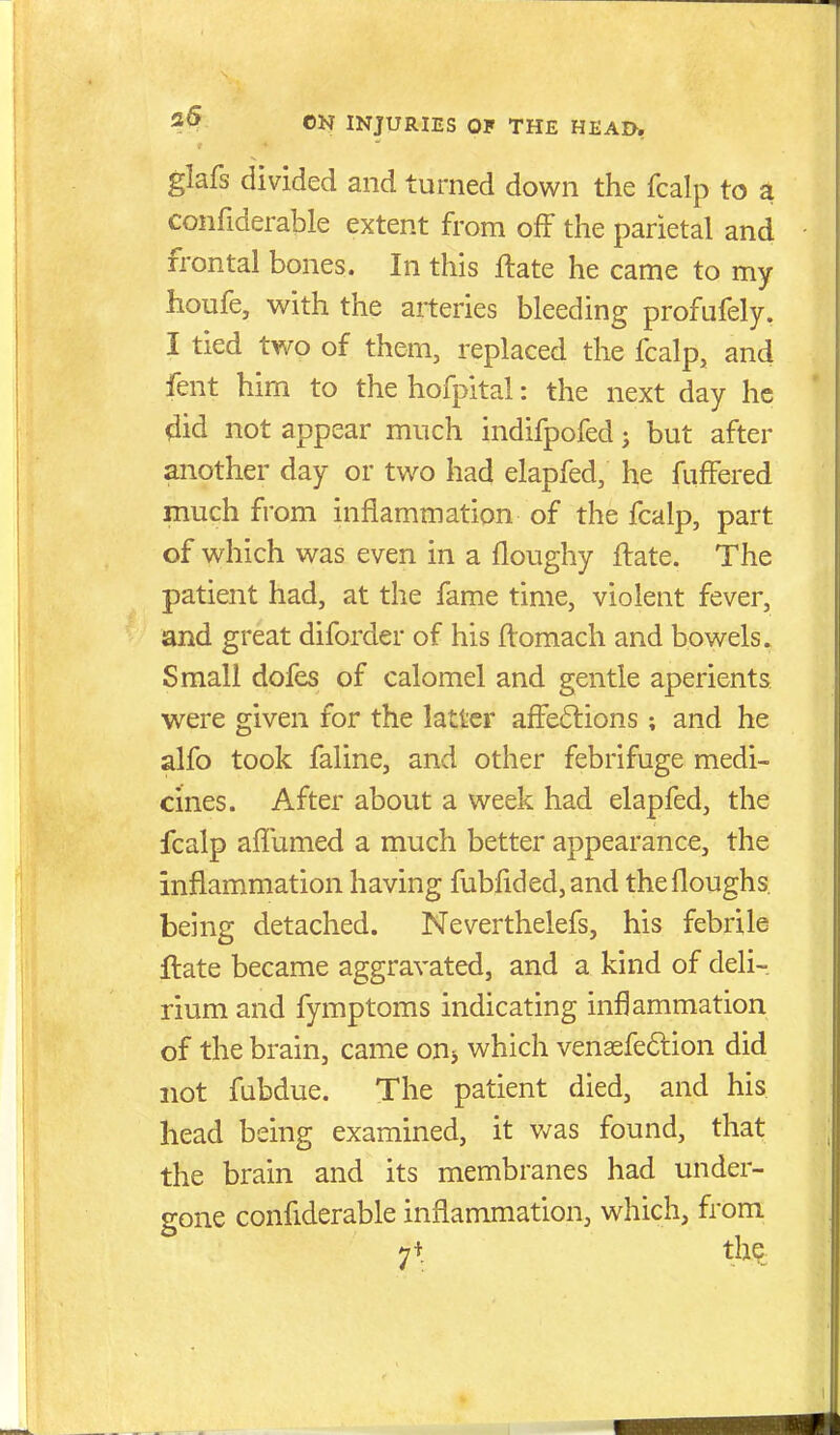 glafs divided and turned down the fcalp to a confiderable extent from off the parietal and frontal bones. In this ftate he came to my houfe, with the arteries bleeding profufely. I tied two of them, replaced the fcalp, and fent him to the hofpital: the next day he 4id not appear much indifpofed j but after another day or two had elapfed, he fuffered much from inflammation of the fcalp, part of which was even in a floughy ftate. The patient had, at the fame time, violent fever, and great diforder of his ftomach and bowels. Small dofes of calomel and gentle aperients were given for the latter affections; and he alfo took faline, and other febrifuge medi- cines. After about a week had elapfed, the fcalp affumed a much better appearance, the inflammation having fubfided,and thefloughs being detached. Neverthelefs, his febrile ftate became aggravated, and a kind of deli- rium and fymptoms indicating inflammation of the brain, came onj which venaefeftion did not fubdue. The patient died, and his head being examined, it v/as found, that the brain and its membranes had under- gone confiderable inflammation, which, from 7+ t>e.