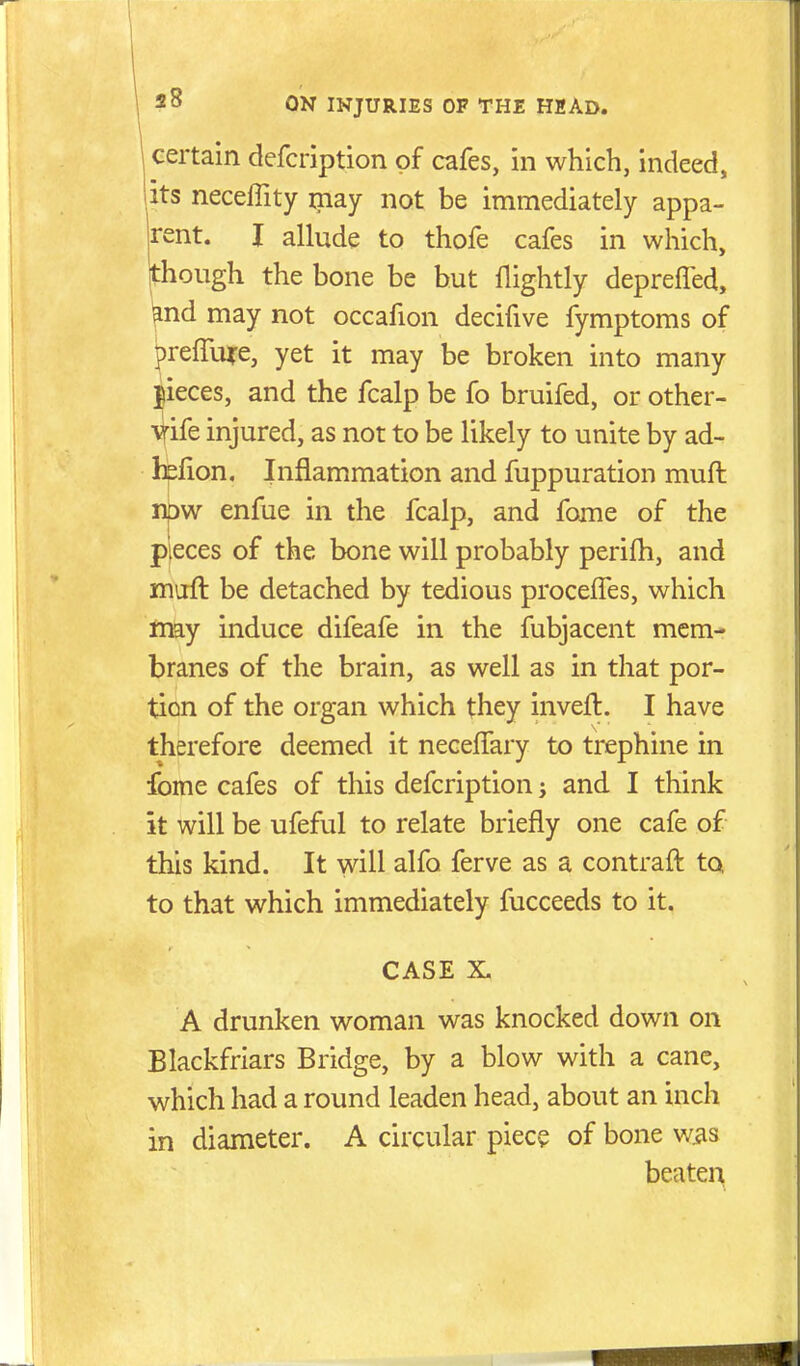 certain defcription of cafes, in which, indeed, its necelTity may not be immediately appa- rent. I allude to thofe cafes in which, Ithough the bone be but flightly deprefled, ^nd may not occafion decifive fymptoms of prefTure, yet it may be broken into many |ieces, and the fcalp be fo bruifed, or other- y-ife injured, as not to be likely to unite by ad- hefion. Inflammation and fuppuration muft npw enfue in the fcalp, and fome of the pieces of the bone will probably perifh, and muft be detached by tedious procelTes, which may induce difeafe in the fubjacent mem- branes of the brain, as well as in that por- tion of the organ which they inveft. I have therefore deemed it necelTary to trephine in fome cafes of this defcription; and I think it will be ufeful to relate briefly one cafe of this kind. It will alfo ferve as a contraft to to that which immediately fucceeds to it. CASE X. A drunken woman was knocked down on Blackfriars Bridge, by a blow with a cane, which had a round leaden head, about an inch in diameter. A circular piece of bone wiis beaten