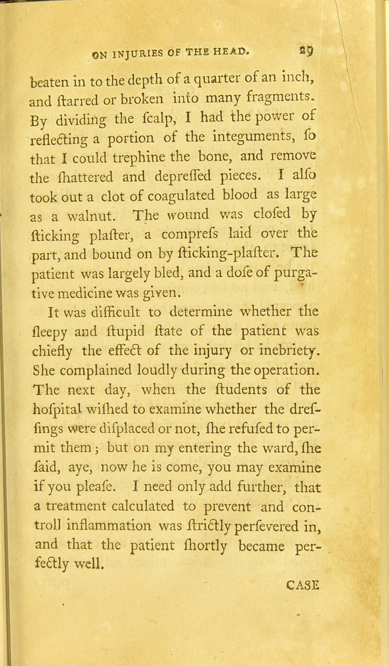 beaten in to the depth of a quarter of an inch, and ftarred or broken into many fragments. By dividing the fcalp, I had the power of reflecting a portion of the integuments, fo that I could trephine the bone, and remove the fhattered and deprefled pieces. I alfo took out a clot of coagulated blood as large as a walnut. The wound was clofed by (ticking plafter, a comprefs laid over the part, and bound on by fticking-plafter. The patient was largely bled, and a dofe of purga- tive medicine was given. It was difficult to determine whether the fleepy and ftupid ftate of the patient was chiefly the effefl of the injury or inebriety. She complained loudly during the operation. The next day, when the ftudents of the hofpital wiftied to examine whether the dref- fmgs were difplaced or not, fhe refufed to per- mit them ; but on my entering the ward, fhe faid, aye, now he is come, you may examine if you pleafe. I need only add further, that a treatment calculated to prevent and con- troll inflammation was fl:ri6lly pcrfevered in, and that the patient fhortly became per- fectly well. CASE