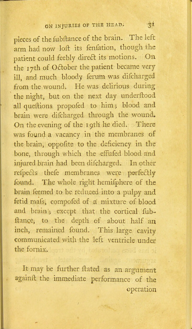 pieces of the fubftance of the brain. The ieft arm had now loft its fenfation, though the patient could feebly direft its motions. On the 17th of 06lober the patient became very ill, and much bloody ferum was difcharged from the wound. He was delirious during the night, but on the next day underftood all queftions propofed to him j blood and brain were difcharged through the wound* On the evening of the 19th he died. There was found a vacancy in the membranes of the brain, oppofite to the deficiency in the' bone, through which the effufed blood and injured brain had been difcharged. In other refpe6ls thefe membranes were p&rfe61:ly found. The whole right hemifphere of the brain feemed to be redu.cejd into a pulpy and fetid mafs, compofed of a mixture of blood and brain;; except that the cortical fub- ftance, to the depth of about half an inch, remained found. This large cavity communicated with the left ventricle under the fornix. It may be further ftated as an argument againft the immediate performance of the operation