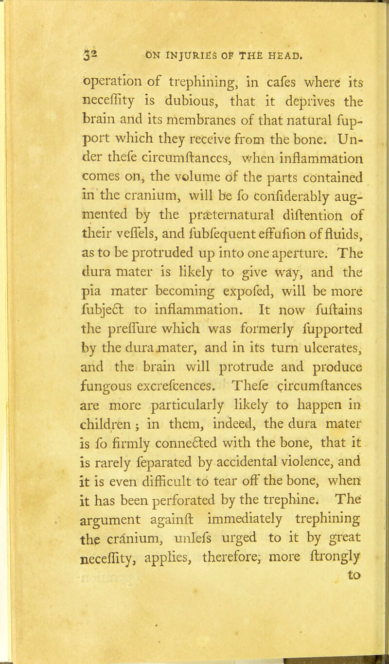 Operation of trephining, in cafes where its neceflity is dubious, that it deprives the brain and its membranes of that natural fup- port which they receive from the bone. Un- der thefe circumftances, when inflammation comes on, the volume of the parts contained in the cranium, will be fo confiderably aug- mented by the prseternatural diftention of tlieir velTels, and fubfequent effufion of fluids, as to be protruded up into one aperture. The dura mater is likely to give way, and the pia mater becoming expofed, will be more fubje6t to inflammation. It now fuftains the preiTure which was formerly fupported by the dura mater, and in its turn ulcerates, and the brain will protrude and produce fungous excrefcences. Thefe circumftances are more particularly likely to happen in children; in them, indeed, the dura mater is fo firmly connected with the bone, that it is rarely feparated by accidental violence, and it is even difficult to tear off the bone, when it has been perforated by the trephine. The argument againfl immediately trephining the cranium, unlefs urged to it by great neceffity, applies, therefore; more flrongly to