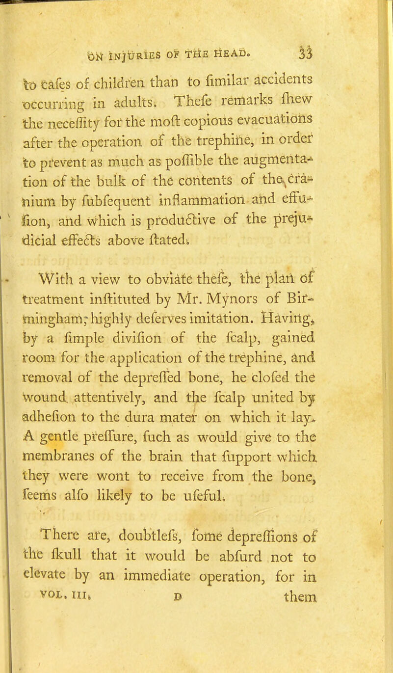 k) cafes of children than to fimilar accidents occurring in adults, Thefe remarks fhew the neceffity for the moft copious evacuations after the operation of the trephiile, in order to prevent as much as poffible the augmenta^ tion of the bulk of the contents of the^cra^ ilium by fubfequent inflammation atid effu-^' fion, and which is produftive of the preju^ dicial efFe61:s above flated. With a view to obviate thefe, the plail (jf treatment inftituted by Mr. Mynors of Bir- mingham,-highly deferves imitation. Having^, by a fimple divifion of the fcalp, gained room for the application of the trephine, ^nd removal of the deprefled bone, he clofed the Wound, attentively, and the fcalp united hy adhefion to the dura mater on which it lay^ A gentle pireffure, fuch as would give to the membranes of the brain that fupport which they were wont to receive from the bone, Teems alfo likely to be ufefuL There are, doubtlefs, fome depreflions the fkuU that it would be abfurd not to elevate by an immediate operation, for in VOL. m, D them