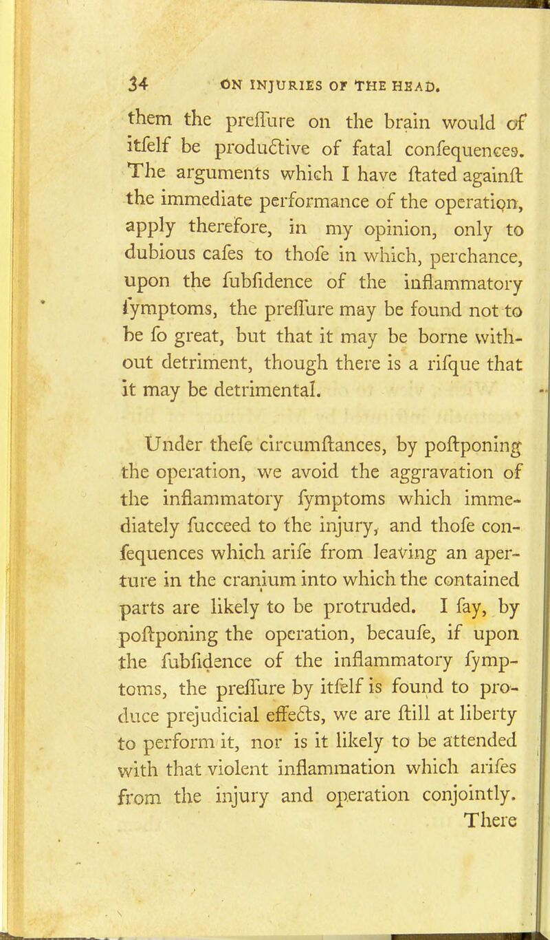 them the prefllire on the brain would of itfelf be produ6live of fatal confequences. The arguments which I have ftated againft the immediate performance of the operation, apply therefore, in my opinion, only to dubious cafes to thofe in which, perchance, upon the fubfidence of the inflammatory iymptoms, the prelTure may be found not to he fo great, but that it may be borne with- out detriment, though there is a rifque that it may be detrimental. Under thefe circumftances, by poftponing the operation, we avoid the aggravation of the inflammatory fymptoms which imme- diately fucceed to the injury, and thofe con- fequences which arife from leaving an aper- ture in the cranium into which the contained parts are likely to be protruded. I fay, by poftponing the operation, becaufe, if upon the fubfidence of the inflammatory fymp- toms, the preflure by itfelf is found to pro- duce prejudicial eff'efts, we are fl:ill at liberty to perform it, nor is it likely to be attended with that violent inflammation which arifes from the injury and operation conjointly. There