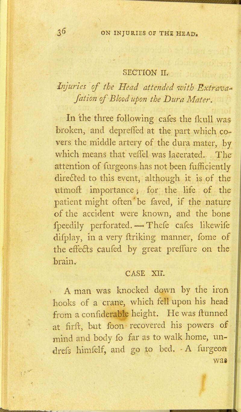 SECTION II. Ijijuries of the Head atteitded with Extrava-^ fation of Blood upon the Dura Mater. In 'the three following cafes the Ikull was broken, and depreffed at the part which co- vers the middle artery of the dura mater, by which means that veflel was lacerated. The attention of fargeons has not been fufficiently directed to this event, although it is of the utmoft importance; for the life of the patient might often' be faved, if the nature of the accident were known, and the bone fpeedily perforated. — Thefe cafes likewife difplay, in a very ftriking manner, fome of the efFe6ls caufed by great prelTure on the brain. CASE xir. V A man was knocked down by the iron hooks of a crane, which fell upon his head from a confiderablp height. He was ftunned at firft, but foon recovered his powers of mind and body fo far as to walk home, un- drefs himfelf, and go to bed. - A furgeon wa»