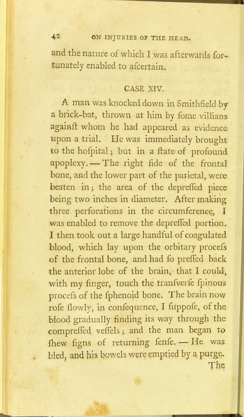 and the nature of which I was afterwards for- tunately enabled to afcertain. CASE XIV. A man was knocked down in Smithfield by a brick-bat, thrown at him by fomc villians againft whom he had appeared as evidence upon a trial. He was immediately brought to the hofpital j but in a ftate of profound apoplexy. — The right fide of the frontal bone, and the lower part of the parietal, were beaten inj the area of the depreffed piece being two inches in diameter. After making three perforations in the circumference, I was enabled to remove the depreffed portion. I then took out a large handful of coagulated blood, which lay upon the orbitary procefs of the frontal bone, and had fo preffed back the anterior lobe of the brain, that I could, with my finger, touch the tranfverfe fpinous procefs of the fphenoid bone. The brain now rofe flowly, in confequence, I fiippofe, of the blood gradually finding its way through the compreffe4 veffels; and the man began to fhew figns of returning fenfe. — He was bled, and his bqwels were emptied by a purge.