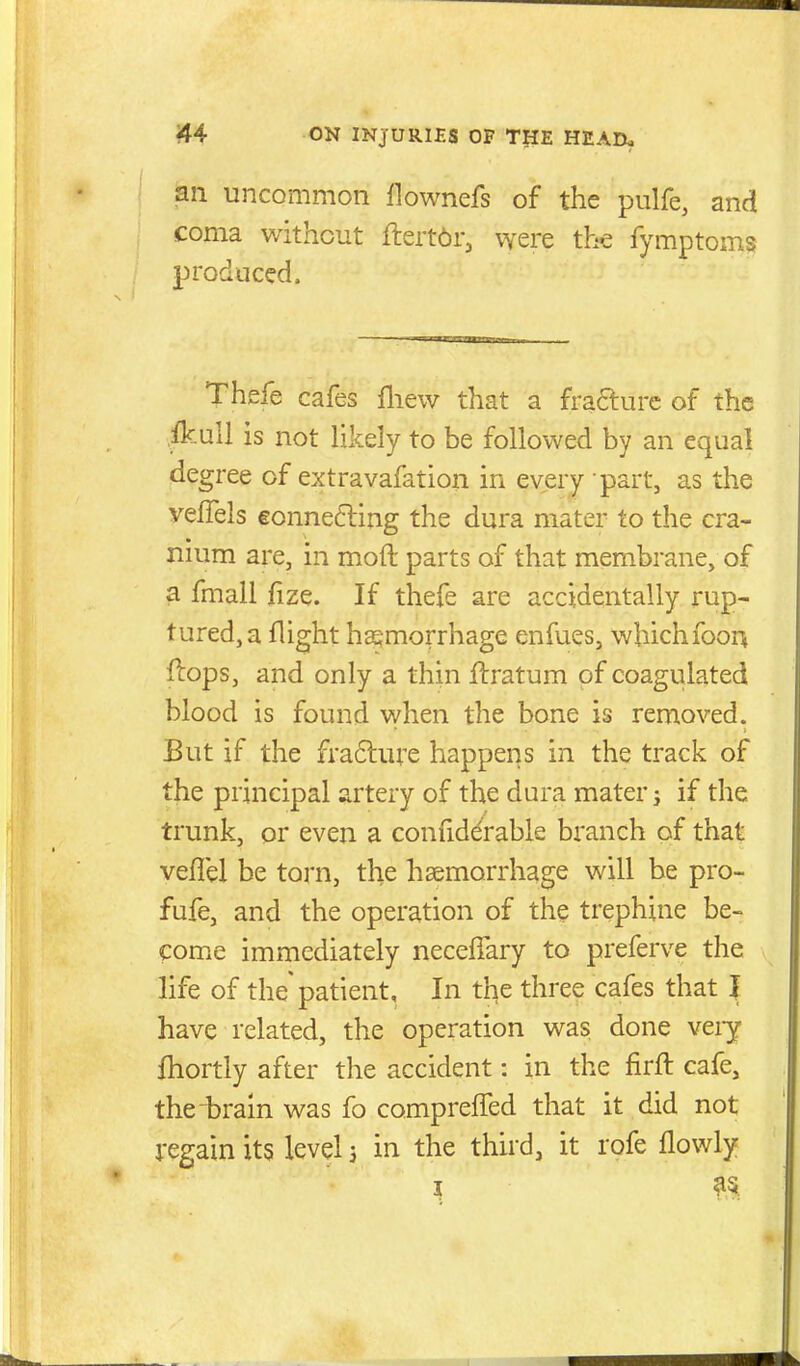an uncommon flownefs of the pulfe, and coma without ftert^r, vyere the fymptoms produced. Thefe cafes fliew that a fra6lurc of the .ikull is not likely to be followed by an equal degree of extravafation in every part, as the veflels €onne6ling the dura mater to the cra- nnim are, in moft parts of that membrane, of a fmall fize. If thefe are accidentally rup- tured, a flight haemorrhage enfues, wbichfoon ftops, and only a thin ftratum of coagulated blood is found when the bone is removed. But if the fra6lure happens in the track of the principal artery of the dura mater j if the trunk, or even a conliddrable branch of that veflel be torn, the haemorrhage will be pro- fufe, and the operation of the trephine be- come immediately neceffary to preferve the life of the'patient. In the three cafes that I have related, the operation was done veiy fhortly after the accident: in the firft cafe, the brain was fo compreffed that it did not regain its level 3 in the third, it rofe flowly I as