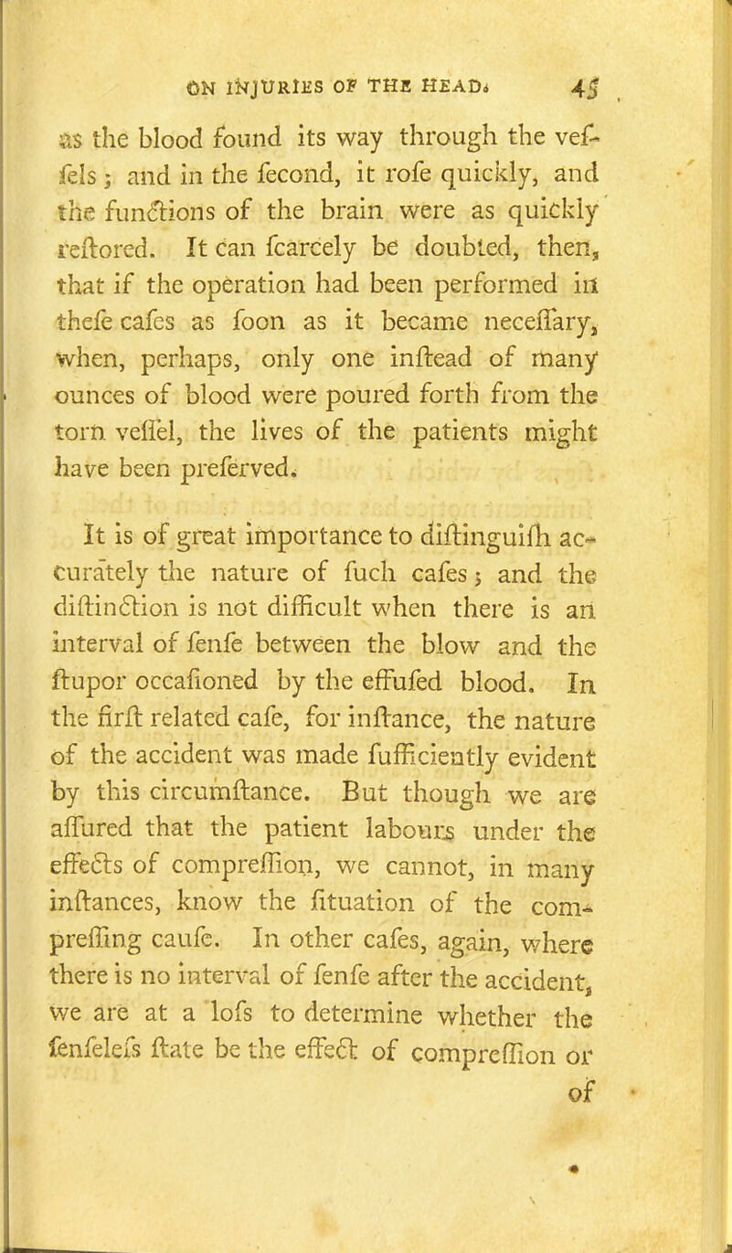 ;^.s the blood found its way through the vef- fels ; and in the fecond, it rofe quickly, and the fun(5lions of the brain were as quickiy reftored. It can fcarcely be doubled, then, that if the operation had been performed in thefe cafes as foon as it became necelTary, when, perhaps, only one inftead of many ounces of blood were poured forth from the torn velfel, the lives of the patients might have been preferved^ It is of great importance to diflinguifh aC'* Curately the nature of fuch cafes j and the di{lin6tion is not difficult when there is an interval of fenfe between the blow and the ftupor occafioned by the efFufed blood. In the firfl related cafe, for inftance, the nature of the accident was made fufficiently evident by this circumftance. But though we are alTured that the patient labour^ under the effects of compreffion, we cannot, in many inftances, know the iituation of the com^ preffing caufe. In other cafes, again, where there is no interval of fenfe after the accident we are at a lofs to determine whether the fenfelefs ftale be the efFed of comprefiion or of