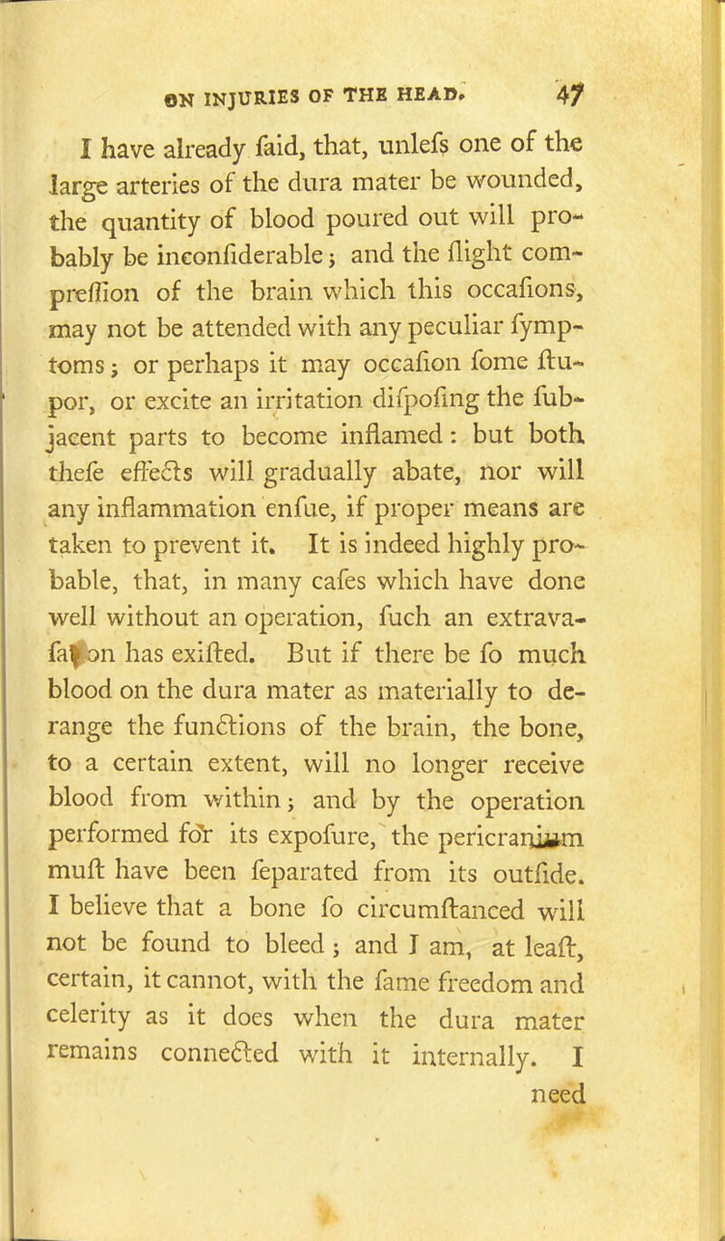 I have already faid, that, unlefs one of the large arteries of the dura mater be wounded, the quantity of blood poured out will pro- bably be inconfiderable j and the flight com- preffion of the brain which this occafions, may not be attended with any peculiar fymp- toms J or perhaps it may occafion fome ftu- por, or excite an irritation difpofmg the fub- jacent parts to become inflamed: but both thefe efi^eds will gradually abate, nor will any inflammation enfue, if proper means are taken to prevent it. It is indeed highly pro- bable, that, in many cafes which have done well without an operation, fuch an extrava- faf on has exifled. But if there be fo much blood on the dura mater as materially to de- range the funftions of the brain, the bone, to a certain extent, will no longer receive blood from v/ithin; and by the operation performed fdt its expofure, the pericraniwn muft have been feparated from its outfide. I beheve that a bone fo circumftanced will not be found to bleed; and I am, at leaft, certain, it cannot, with the fame freedom and celerity as it does when the dura mater remains connefted with it internally. I need