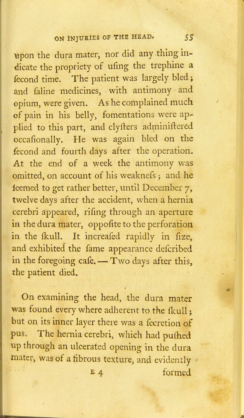 Vipon the dura mater, nor did any thing in- dicate the propriety of ufmg the trephine a fecond time. The patient was largely bled; and faline medicines, with antimony and opium, were given. As he complained much of pain in his belly, fomentations were ap- plied to this part, and clyfters adminiftered occafionally. He was again bled on the fecond and fourth days after the operation. At the end of a week the antimony was omitted, on account of his weaknefs j and he leemed to get rather better, imtil December 7, twelve days after the accident, when a hernia cerebri appeared, rifmg through an aperture in the dura mater, oppofite to the perforation in the fkull. It increafed rapidly in fize, and exhibited the fame appearance defcribed in the foregoing cafe. — Two days after this, the patient died. On examining the head, the dura mater was found every where adherent to the Ikull; but on its inner layer there was a fecretion of pus. The hernia cerebri, which had pulhed up through an ulcerated opening in the dura mater, was of a tibrous texture, and evidently -