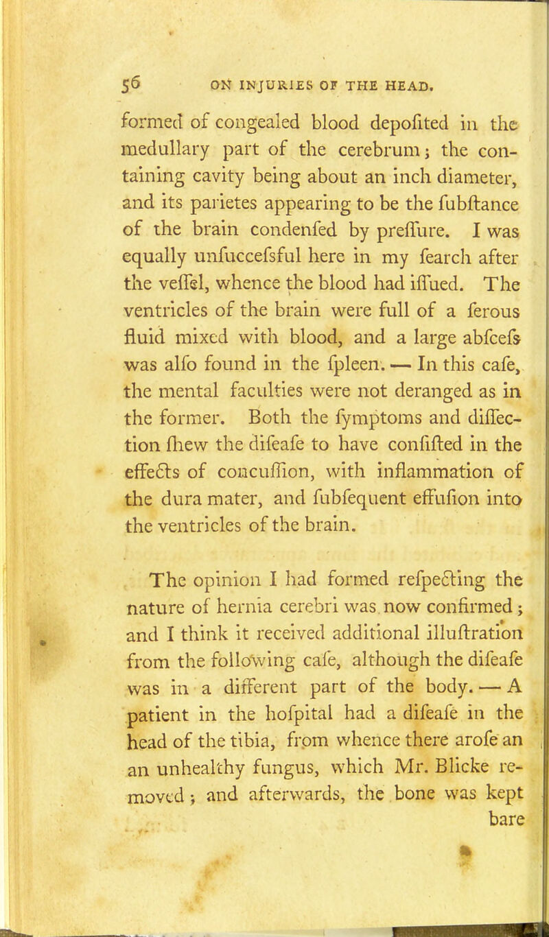 formed of congealed blood depofited in the medullary part of the cerebrum j the con- taming cavity being about an inch diameter, and its parietes appearing to be the fubftance of the brain condenfed by preiTure. I was equally unfuccefsful here in my fearch after the veffel, whence the blood had iffued. The ventricles of the brain were full of a ferous fluid mixed with blood, and a large abfcefs was alfo found in the fpleen. — In this cafe, the mental facidties were not deranged as in the former. Both the fymptoms and diffec- tion fliew the difeafe to have confifted in the efFe6ls of coucuffion, with inflammation of the dura mater, and fubfequent effufion into the ventricles of the brain. The opinion I had formed refpefting the nature of hernia cerebri was. now confirmed; and I think it received additional illuftration from the following cafe, although the difeafe was in a different part of the body. — A patient in the hofpital had a difeafe in the head of the tibia, from whence there arofe an an unhealthy fungus, which Mr. Blicke re- moved ; and afterwards, the bone was kept bare