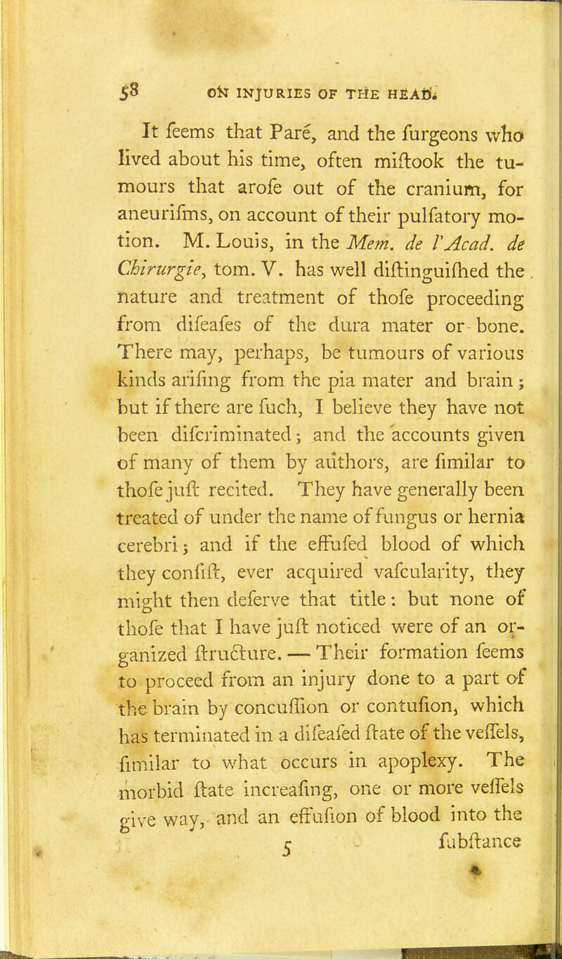 It feems that Pare, and the furgeons who lived about his time, often miflook the tu- mours that arofe out of the cranium, for aneurifms, on account of their pulfatory mo- tion. M. Louis, in the Mem. de VAcad. de Chirurgie^ torn. V. has well diftinguiftied the nature and treatment of thofe proceeding from difeafes of the dura mater or-bone. There may, perhaps, be tumours of various kinds arihng from the pia mater and brain; but if there are fuch, I believe they have not been difcriminated \ and the accounts given of many of them by authors, are fimilar to thofe jufl recited. They have generally been treated of under the name of fungus or hernia cerebri J and if the effufed blood of which they confift, ever acquired vafcularity, they might then deferve that title: but none of thofe that I have juft noticed were of an or- ganized jftruclure. — Their formation feems to proceed from an injury done to a part of the brain by concuffion or contufion, which has terminated in a difeafed ftate of the velTels, fmiilar to what occurs in apoplexy. The morbid ftate increafmg, one or more veffels give way, and an eifufion of blood into the j; fabftance