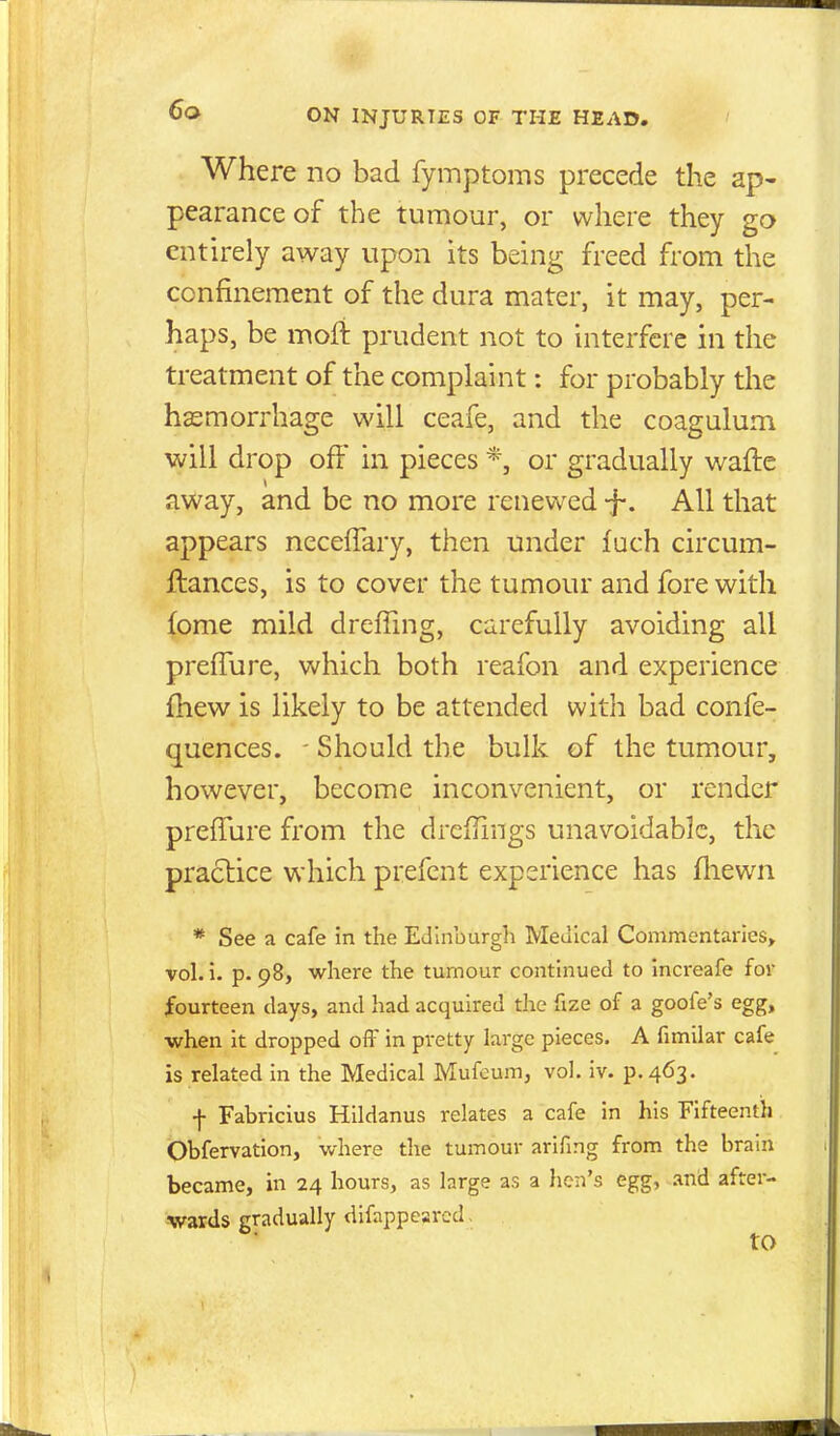 Where no bad fymptoms precede the ap- pearance of the tumour, or where they go entirely away upon its being freed from the confinement of the dura mater, it may, per- haps, be moft prudent not to interfere in the treatment of the complaint: for probably the hemorrhage will ceafe, and the coagulum will drop off in pieces *, or gradually wafte away, and be no more renewed -f. All that appears neceifary, then under fuch circum- ftances, is to cover the tumour and fore with fome mild dreffing, carefully avoiding all prefTure, which both reafon and experience fhew is likely to be attended with bad confe- quences. - Should the bulk of the tumour, however, become inconvenient, or render preffure from the dreifiings unavoidable, the practice which prefent experience has fliewn * See a cafe in the Edinburgh Medical Commentaries, vol. 1. p. 98, where the tumour continued to Increafe for fourteen clays, and had acquired the fize of a goofe's egg, •when it dropped off in pretty large pieces. A fimilar cafe is related in the Medical Mufoum, vol. iv. p. 463. f Fabricius Hildanus relates a cafe in his Fifteenth Obfervation, v/here the tumour arifmg from the brain became, in 24 hours, as large as a hen's egg, .ind after- wards gradually dlfappeared . to