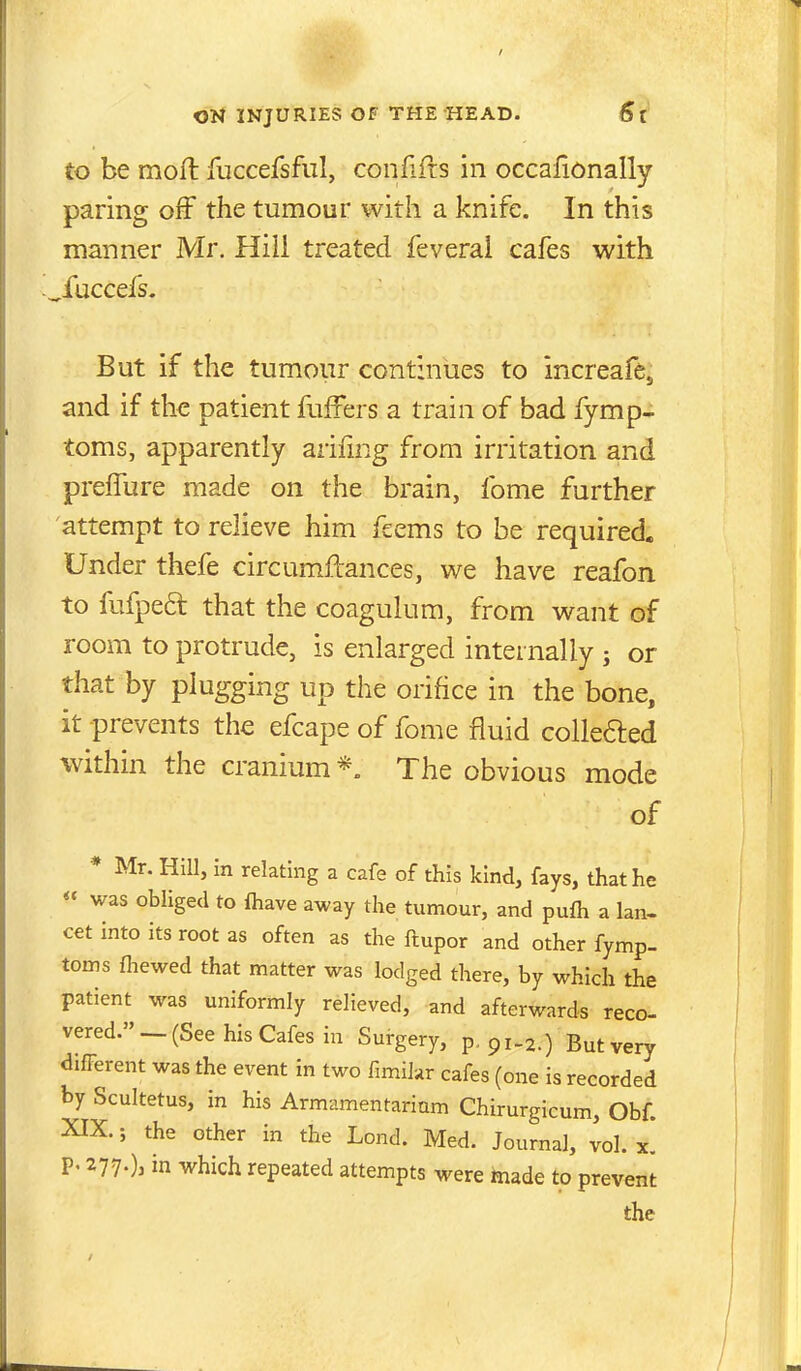 to be mofl fuccefsfiil, confifcs in occafionally paring off the tumour with a knife. In this manner Mr. Hili treated feveral cafes with ^fuccefs. But if the tumour continues to increafe, and if the patient fufFers a train of bad fymp- toms, apparently arifing from irritation and preffure made on the brain, fome further attempt to relieve him feems to be required. Under thefe circumftances, we have reafon to fufpe6l that the coagulum, from want of room to protrude, is enlarged internally 5 or that by plugging up the orifice in the bone, it prevents the efcape of fome fluid collefted within the cranium *„ The obvious mode of * Mr. Hill, in relating a cafe of this kind, fays, that he « was obliged to lhave away the tumour, and pufh a lan- cet into its root as often as the ftupor and other fymp- toins fhewed that matter was lodged there, by which the patient was uniformly relieved, and afterwards reco- vered. — (See his Cafes in Surgery, p, 91-2.) But very different was the event in two fimihr cafes (one is recorded by Scultetus, in his Armamentarium Chirurgicum, Obf. XIX.; the other in the Lend. Med. Journal, vol. x. p. 277-)j in which repeated attempts were made to prevent