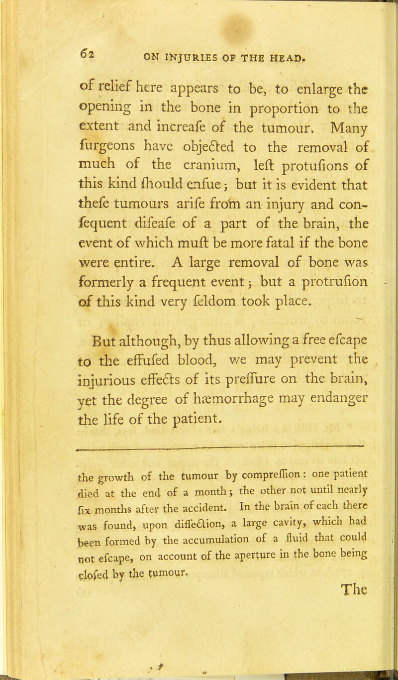 of relief here appears to be, to enlarge the opening in the bone in proportion to the extent and increafe of the tumour. Many furgeons have objefled to the removal of much of the cranium, left protufions of this kind fliould enfuc j but it is evident that thefe tumours arife frotn an injury and con- fequent difeafe of a part of the brain, the event of which muft be more fatal if the bone were entire. A large removal of bone was formerly a frequent event j but a protrufion of this kind very feldom took place. But although, by thus allowing a free efcape to tlie effufed blood, we may prevent the injurious effects of its preffure on the brain, yet the degree of haemorrhage may endanger the life of the patient. the growth of the tumour by compreffion: one patient died at the end of a month; the other not until nearly fix months after the accident. In the brain of each there was found, upon diffeaion, a large cavity, which had been formed by the accumulation of a fluid that could not efcape, on account of the aperture in the bone being clofed by the tumour. The