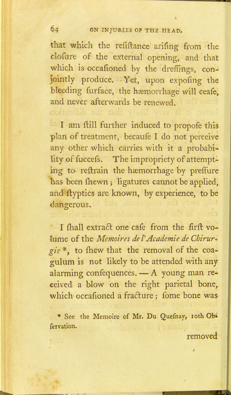 that which the refiftance arifing from the clafure of tlie external opening, and that which is occafioned by the drefllngs, con- jointly produce. Yet, upon expofmg the bleeding furface, the hemorrhage will ceafe, and never afterwards be renewed. T am ftill further induced to propofe this plan of treatment, becaufe I do not perceive any other which carries with it a probabi- lity of fuccefs . The impropriety of attempt- ing to- reftrain the haemorrhage by preflure has been fliewn; ligatures cannot be applied, and' ftyptics are known, by experience, to be dangerous. I fhall extra6l one cafe from the firll vo- lume of the Memoires de I'Academic de Chirur- gie *, to (hew that the removal of the coa- gulum is not likely to be attended with any alarming confequences. — A young man re- ceived a blow on the right parietal bone, which occafioned a frafture \ fome bone was- * See the Memoire of Mr. Du Quefnay, loth Obi fervatlon. removed
