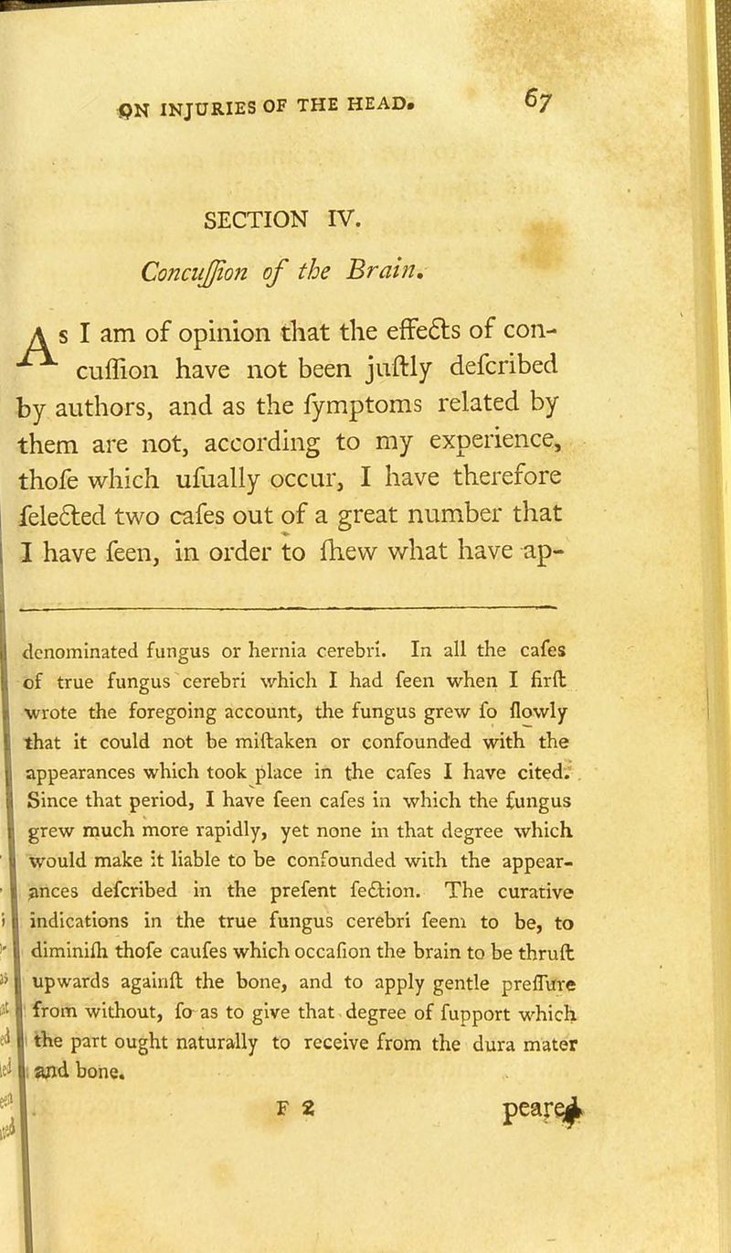 SECTION IV. ConcuJJion of the Brain, A s I am of opinion that the effeds of con- cuffion have not been juftly defcribed by authors, and as the fymptoms related by them are not, according to my experience, thofe which ufually occur, I have therefore feleded two cafes out of a great number that I have feen, in order to fhew what have ap- dcnomlnated fungus or hernia cerebri. In all the cafes of true fungus cerebri which I had feen when I firft wrote the foregoing account, the fungus grew fo flowly that it could not be miftaken or confounded with the appearances which took place in the cafes I have cited. Since that period, I have feen cafes in which the fungus grew much more rapidly, yet none in that degree which would make :t liable to be confounded with the appear- ances defcribed in the prefent feftion. The curative indications in the true fungus cerebri feeni to be, to diminifh thofe caufes which occafion the brain to be thruft upwards againft the bone, and to apply gentle preffure ' from without, fo as to give that degree of fupport which I the part ought naturally to receive from the dura mater i ajid bone.